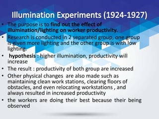 • The purpose is to find out the effect of
illumination/lighting on worker productivity.
• Research is conducted in 2 separated group, one group
is given more lighting and the other group is with low
lighting.
• hypothesis : higher illumination, productivity will
increase
• The result : productivity of both group are increased
• Other physical changes are also made such as
maintaining clean work stations, clearing floors of
obstacles, and even relocating workstations , and
always resulted in increased productivity
• the workers are doing their best because their being
observed
 