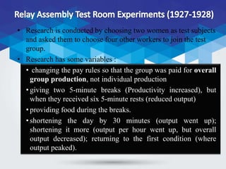 • Research is conducted by choosing two women as test subjects
and asked them to choose four other workers to join the test
group.
• Research has some variables :
• changing the pay rules so that the group was paid for overall
group production, not individual production
• giving two 5-minute breaks (Productivity increased), but
when they received six 5-minute rests (reduced output)
• providing food during the breaks.
• shortening the day by 30 minutes (output went up);
shortening it more (output per hour went up, but overall
output decreased); returning to the first condition (where
output peaked).
 