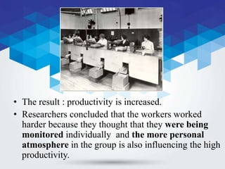 • The result : productivity is increased.
• Researchers concluded that the workers worked
harder because they thought that they were being
monitored individually and the more personal
atmosphere in the group is also influencing the high
productivity.
 