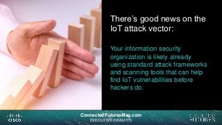 connectedfuturesmag.comConnectedFuturesMag.com
EXECUTIVE INSIGHTS
There’s good news on the
IoT attack vector:
Your information security
organization is likely already
using standard attack frameworks
and scanning tools that can help
find IoT vulnerabilities before
hackers do.
 