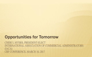 CHERI L MYERS, PRESIDENT-ELECT
INTERNATIONAL ASSOCIATION OF COMMERCIAL ADMINISTRATORS
(IACA)
CRF CONFERENCE, MARCH 10, 2017
Opportunities for Tomorrow
 