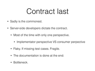 Contract last
• Sadly is the commonest.
• Server-side developers dictate the contract.
• Most of the time with only one perspective.
• Implementator perspective VS consumer perpective
• Flaky. If missing test cases. Fragile.
• The documentation is done at the end.
• Bottleneck.
 