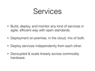 Services
• Build, deploy, and monitor any kind of services in
agile, efﬁcient way with open standards.
• Deployment on-premise, in the cloud, mix of both.
• Deploy services independently from each other.
• Decoupled & scale linearly across commodity
hardware.
 