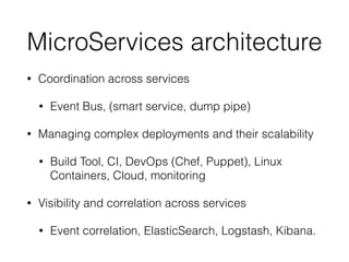 MicroServices architecture
• Coordination across services
• Event Bus, (smart service, dump pipe)
• Managing complex deployments and their scalability
• Build Tool, CI, DevOps (Chef, Puppet), Linux
Containers, Cloud, monitoring
• Visibility and correlation across services
• Event correlation, ElasticSearch, Logstash, Kibana.
 