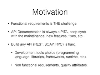 Motivation
• Functional requirements is THE challenge.
• API Documentation is always a PITA, keep sync
with the maintenance, new features, ﬁxes, etc.
• Build any API (REST, SOAP, RPC) is hard.
• Development tools choice (programming
language, libraries, frameworks, runtime, etc).
• Non functional requirements, quality attributes.
 