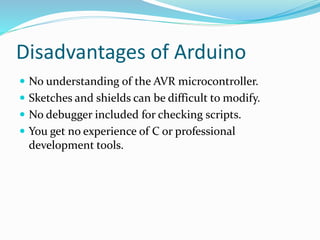 Disadvantages of Arduino
 No understanding of the AVR microcontroller.
 Sketches and shields can be difficult to modify.
 No debugger included for checking scripts.
 You get no experience of C or professional
development tools.
 