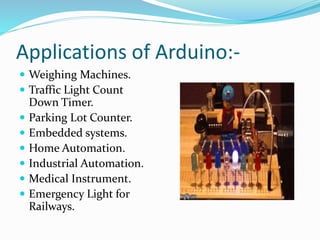 Applications of Arduino:-
 Weighing Machines.
 Traffic Light Count
Down Timer.
 Parking Lot Counter.
 Embedded systems.
 Home Automation.
 Industrial Automation.
 Medical Instrument.
 Emergency Light for
Railways.
 