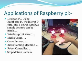 Applications of Raspberry pi:-
 Desktop PC. Using
Raspberry Pi, the microSD
card, and a power supply, a
simple desktop can be
made. ...
 Wireless print server. ...
 Media Usage. ...
 Game Servers. ...
 Retro Gaming Machine. ...
 Robot Controller. ...
 Stop Motion Camera.
 