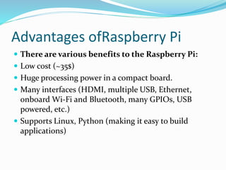 Advantages ofRaspberry Pi
 There are various benefits to the Raspberry Pi:
 Low cost (~35$)
 Huge processing power in a compact board.
 Many interfaces (HDMI, multiple USB, Ethernet,
onboard Wi-Fi and Bluetooth, many GPIOs, USB
powered, etc.)
 Supports Linux, Python (making it easy to build
applications)
 