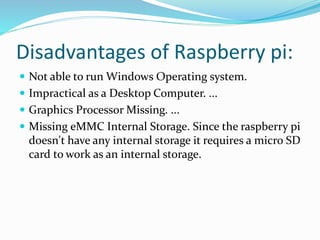 Disadvantages of Raspberry pi:
 Not able to run Windows Operating system.
 Impractical as a Desktop Computer. ...
 Graphics Processor Missing. ...
 Missing eMMC Internal Storage. Since the raspberry pi
doesn't have any internal storage it requires a micro SD
card to work as an internal storage.
 