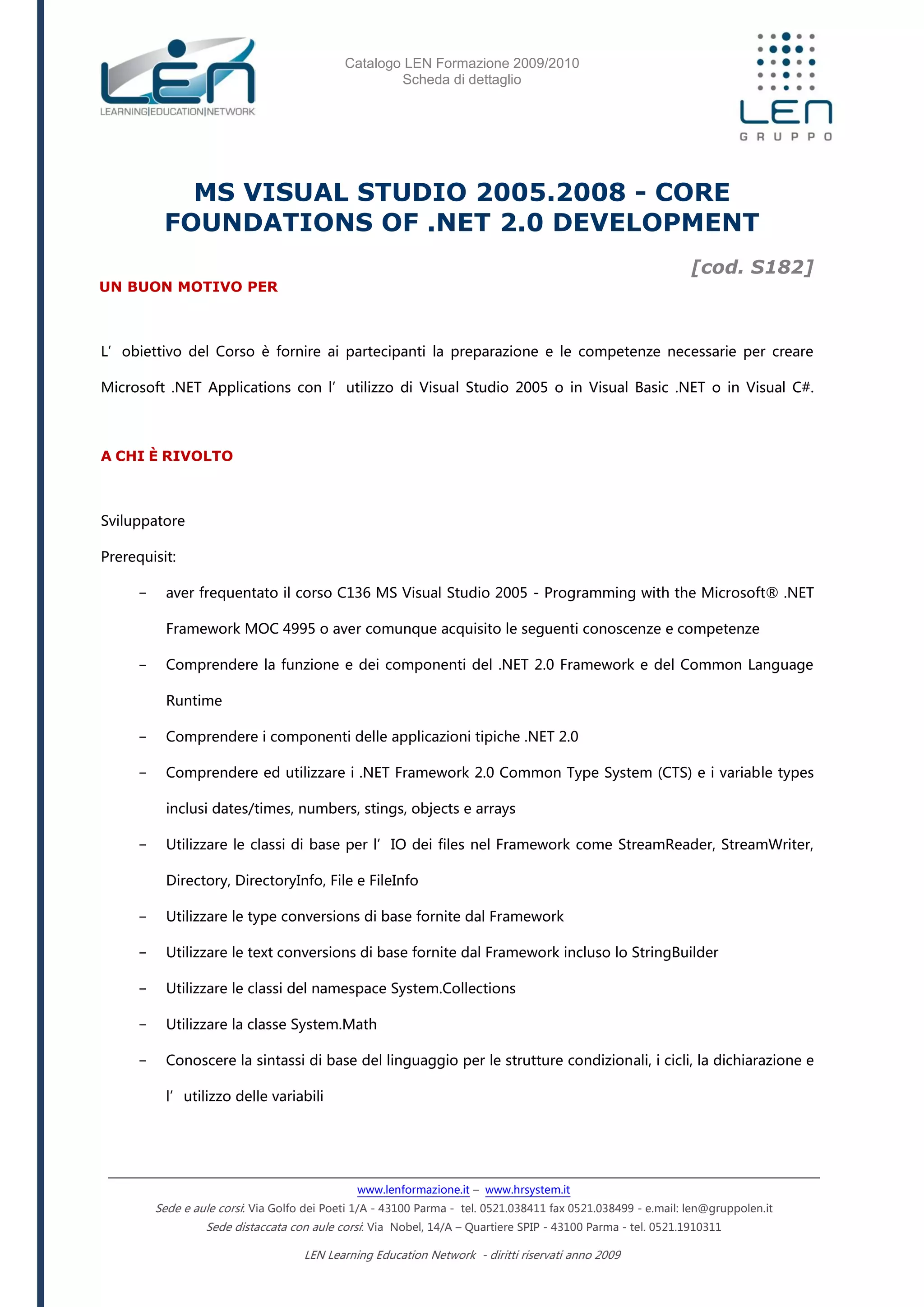 Catalogo LEN Formazione 2009/2010
Scheda di dettaglio
www.lenformazione.it – www.hrsystem.it
Sede e aule corsi: Via Golfo dei Poeti 1/A - 43100 Parma - tel. 0521.038411 fax 0521.038499 - e.mail: len@gruppolen.it
Sede distaccata con aule corsi: Via Nobel, 14/A – Quartiere SPIP - 43100 Parma - tel. 0521.1910311
LEN Learning Education Network - diritti riservati anno 2009
MS VISUAL STUDIO 2005.2008 - CORE
FOUNDATIONS OF .NET 2.0 DEVELOPMENT
[cod. S182]
UN BUON MOTIVO PER
L’obiettivo del Corso è fornire ai partecipanti la preparazione e le competenze necessarie per creare
Microsoft .NET Applications con l’utilizzo di Visual Studio 2005 o in Visual Basic .NET o in Visual C#.
A CHI È RIVOLTO
Sviluppatore
Prerequisit:
- aver frequentato il corso C136 MS Visual Studio 2005 - Programming with the Microsoft® .NET
Framework MOC 4995 o aver comunque acquisito le seguenti conoscenze e competenze
- Comprendere la funzione e dei componenti del .NET 2.0 Framework e del Common Language
Runtime
- Comprendere i componenti delle applicazioni tipiche .NET 2.0
- Comprendere ed utilizzare i .NET Framework 2.0 Common Type System (CTS) e i variable types
inclusi dates/times, numbers, stings, objects e arrays
- Utilizzare le classi di base per l’IO dei files nel Framework come StreamReader, StreamWriter,
Directory, DirectoryInfo, File e FileInfo
- Utilizzare le type conversions di base fornite dal Framework
- Utilizzare le text conversions di base fornite dal Framework incluso lo StringBuilder
- Utilizzare le classi del namespace System.Collections
- Utilizzare la classe System.Math
- Conoscere la sintassi di base del linguaggio per le strutture condizionali, i cicli, la dichiarazione e
l’utilizzo delle variabili
 