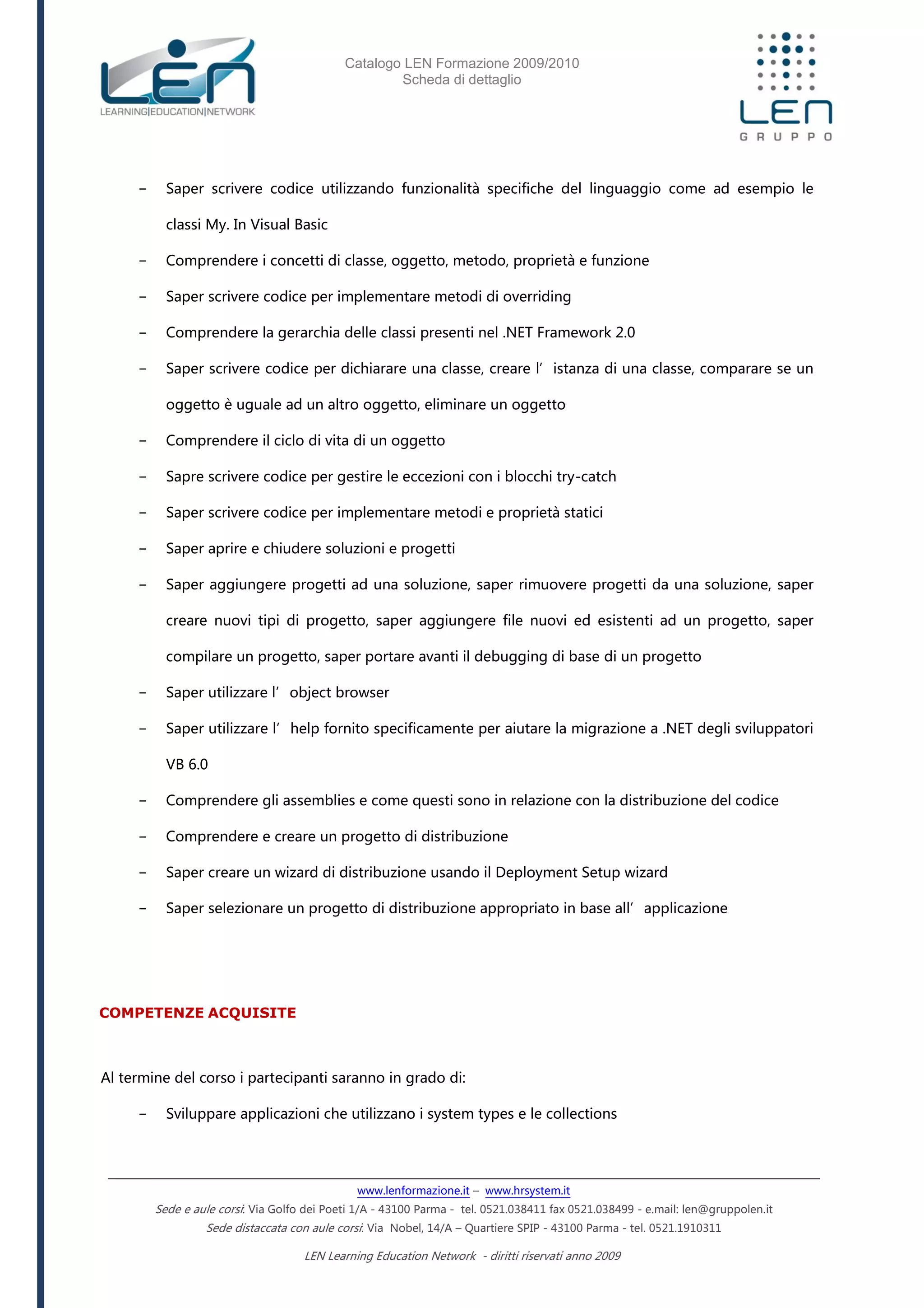 Catalogo LEN Formazione 2009/2010
Scheda di dettaglio
www.lenformazione.it – www.hrsystem.it
Sede e aule corsi: Via Golfo dei Poeti 1/A - 43100 Parma - tel. 0521.038411 fax 0521.038499 - e.mail: len@gruppolen.it
Sede distaccata con aule corsi: Via Nobel, 14/A – Quartiere SPIP - 43100 Parma - tel. 0521.1910311
LEN Learning Education Network - diritti riservati anno 2009
- Saper scrivere codice utilizzando funzionalità specifiche del linguaggio come ad esempio le
classi My. In Visual Basic
- Comprendere i concetti di classe, oggetto, metodo, proprietà e funzione
- Saper scrivere codice per implementare metodi di overriding
- Comprendere la gerarchia delle classi presenti nel .NET Framework 2.0
- Saper scrivere codice per dichiarare una classe, creare l’istanza di una classe, comparare se un
oggetto è uguale ad un altro oggetto, eliminare un oggetto
- Comprendere il ciclo di vita di un oggetto
- Sapre scrivere codice per gestire le eccezioni con i blocchi try-catch
- Saper scrivere codice per implementare metodi e proprietà statici
- Saper aprire e chiudere soluzioni e progetti
- Saper aggiungere progetti ad una soluzione, saper rimuovere progetti da una soluzione, saper
creare nuovi tipi di progetto, saper aggiungere file nuovi ed esistenti ad un progetto, saper
compilare un progetto, saper portare avanti il debugging di base di un progetto
- Saper utilizzare l’object browser
- Saper utilizzare l’help fornito specificamente per aiutare la migrazione a .NET degli sviluppatori
VB 6.0
- Comprendere gli assemblies e come questi sono in relazione con la distribuzione del codice
- Comprendere e creare un progetto di distribuzione
- Saper creare un wizard di distribuzione usando il Deployment Setup wizard
- Saper selezionare un progetto di distribuzione appropriato in base all’applicazione
COMPETENZE ACQUISITE
Al termine del corso i partecipanti saranno in grado di:
- Sviluppare applicazioni che utilizzano i system types e le collections
 