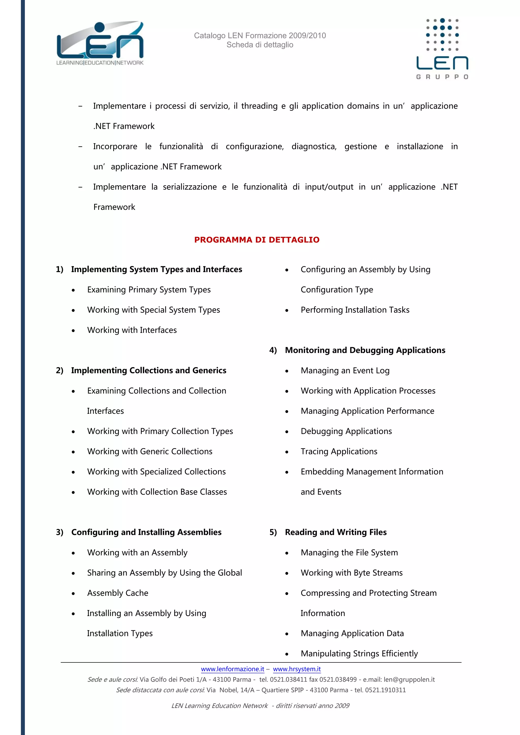 Catalogo LEN Formazione 2009/2010
Scheda di dettaglio
www.lenformazione.it – www.hrsystem.it
Sede e aule corsi: Via Golfo dei Poeti 1/A - 43100 Parma - tel. 0521.038411 fax 0521.038499 - e.mail: len@gruppolen.it
Sede distaccata con aule corsi: Via Nobel, 14/A – Quartiere SPIP - 43100 Parma - tel. 0521.1910311
LEN Learning Education Network - diritti riservati anno 2009
- Implementare i processi di servizio, il threading e gli application domains in un’applicazione
.NET Framework
- Incorporare le funzionalità di configurazione, diagnostica, gestione e installazione in
un’applicazione .NET Framework
- Implementare la serializzazione e le funzionalità di input/output in un’applicazione .NET
Framework
PROGRAMMA DI DETTAGLIO
1) Implementing System Types and Interfaces
 Examining Primary System Types
 Working with Special System Types
 Working with Interfaces
2) Implementing Collections and Generics
 Examining Collections and Collection
Interfaces
 Working with Primary Collection Types
 Working with Generic Collections
 Working with Specialized Collections
 Working with Collection Base Classes
3) Configuring and Installing Assemblies
 Working with an Assembly
 Sharing an Assembly by Using the Global
 Assembly Cache
 Installing an Assembly by Using
Installation Types
 Configuring an Assembly by Using
Configuration Type
 Performing Installation Tasks
4) Monitoring and Debugging Applications
 Managing an Event Log
 Working with Application Processes
 Managing Application Performance
 Debugging Applications
 Tracing Applications
 Embedding Management Information
and Events
5) Reading and Writing Files
 Managing the File System
 Working with Byte Streams
 Compressing and Protecting Stream
Information
 Managing Application Data
 Manipulating Strings Efficiently
 