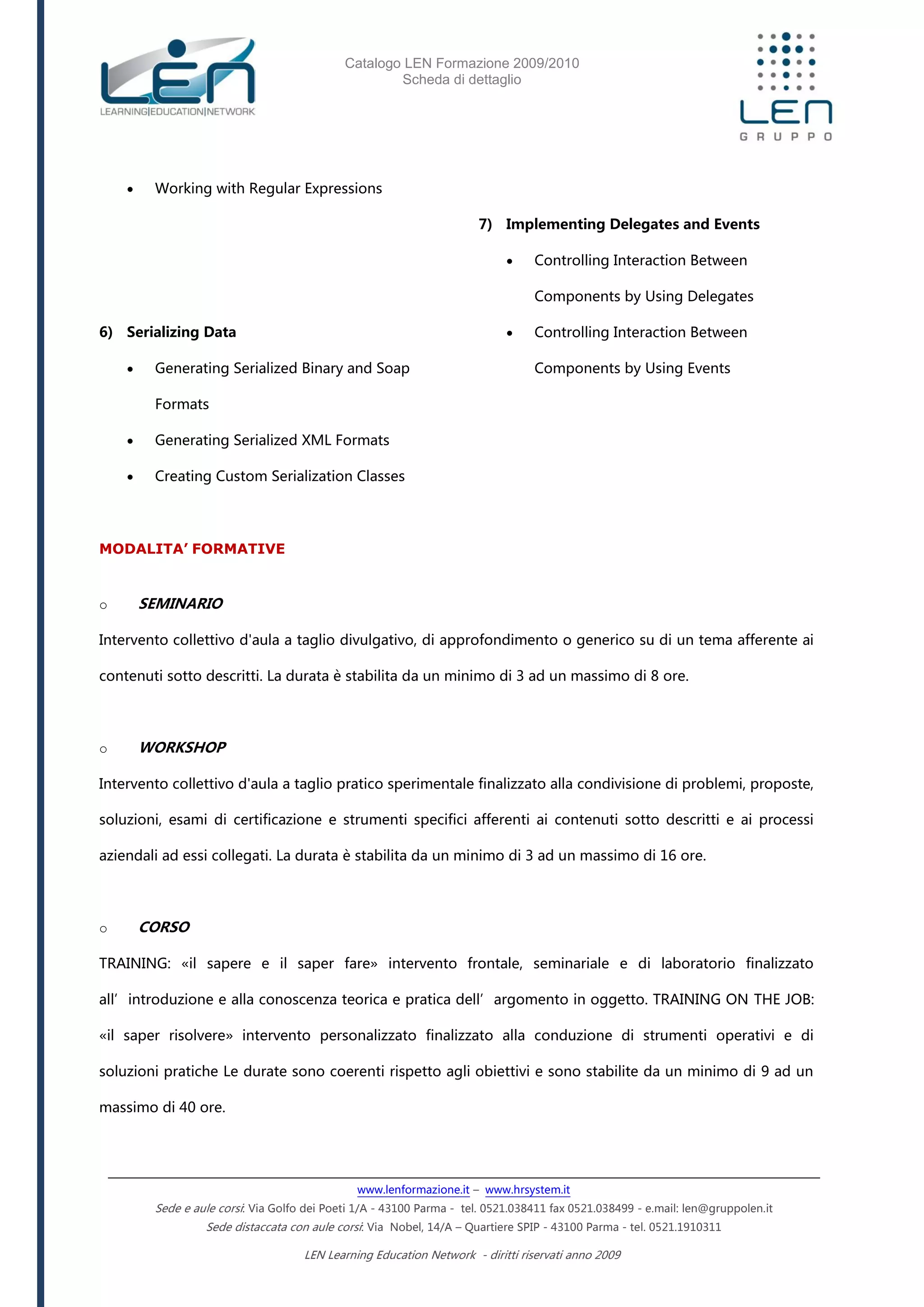 Catalogo LEN Formazione 2009/2010
Scheda di dettaglio
www.lenformazione.it – www.hrsystem.it
Sede e aule corsi: Via Golfo dei Poeti 1/A - 43100 Parma - tel. 0521.038411 fax 0521.038499 - e.mail: len@gruppolen.it
Sede distaccata con aule corsi: Via Nobel, 14/A – Quartiere SPIP - 43100 Parma - tel. 0521.1910311
LEN Learning Education Network - diritti riservati anno 2009
 Working with Regular Expressions
6) Serializing Data
 Generating Serialized Binary and Soap
Formats
 Generating Serialized XML Formats
 Creating Custom Serialization Classes
7) Implementing Delegates and Events
 Controlling Interaction Between
Components by Using Delegates
 Controlling Interaction Between
Components by Using Events
MODALITA’ FORMATIVE
o SEMINARIO
Intervento collettivo d'aula a taglio divulgativo, di approfondimento o generico su di un tema afferente ai
contenuti sotto descritti. La durata è stabilita da un minimo di 3 ad un massimo di 8 ore.
o WORKSHOP
Intervento collettivo d'aula a taglio pratico sperimentale finalizzato alla condivisione di problemi, proposte,
soluzioni, esami di certificazione e strumenti specifici afferenti ai contenuti sotto descritti e ai processi
aziendali ad essi collegati. La durata è stabilita da un minimo di 3 ad un massimo di 16 ore.
o CORSO
TRAINING: «il sapere e il saper fare» intervento frontale, seminariale e di laboratorio finalizzato
all’introduzione e alla conoscenza teorica e pratica dell’argomento in oggetto. TRAINING ON THE JOB:
«il saper risolvere» intervento personalizzato finalizzato alla conduzione di strumenti operativi e di
soluzioni pratiche Le durate sono coerenti rispetto agli obiettivi e sono stabilite da un minimo di 9 ad un
massimo di 40 ore.
 