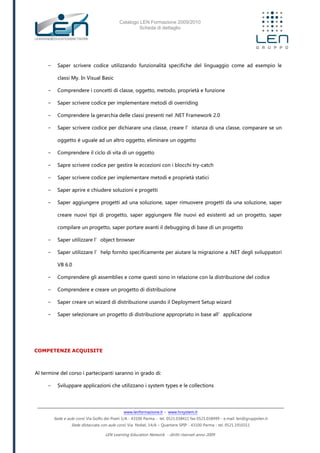 Catalogo LEN Formazione 2009/2010
Scheda di dettaglio
www.lenformazione.it – www.hrsystem.it
Sede e aule corsi: Via Golfo dei Poeti 1/A - 43100 Parma - tel. 0521.038411 fax 0521.038499 - e.mail: len@gruppolen.it
Sede distaccata con aule corsi: Via Nobel, 14/A – Quartiere SPIP - 43100 Parma - tel. 0521.1910311
LEN Learning Education Network - diritti riservati anno 2009
- Saper scrivere codice utilizzando funzionalità specifiche del linguaggio come ad esempio le
classi My. In Visual Basic
- Comprendere i concetti di classe, oggetto, metodo, proprietà e funzione
- Saper scrivere codice per implementare metodi di overriding
- Comprendere la gerarchia delle classi presenti nel .NET Framework 2.0
- Saper scrivere codice per dichiarare una classe, creare l’istanza di una classe, comparare se un
oggetto è uguale ad un altro oggetto, eliminare un oggetto
- Comprendere il ciclo di vita di un oggetto
- Sapre scrivere codice per gestire le eccezioni con i blocchi try-catch
- Saper scrivere codice per implementare metodi e proprietà statici
- Saper aprire e chiudere soluzioni e progetti
- Saper aggiungere progetti ad una soluzione, saper rimuovere progetti da una soluzione, saper
creare nuovi tipi di progetto, saper aggiungere file nuovi ed esistenti ad un progetto, saper
compilare un progetto, saper portare avanti il debugging di base di un progetto
- Saper utilizzare l’object browser
- Saper utilizzare l’help fornito specificamente per aiutare la migrazione a .NET degli sviluppatori
VB 6.0
- Comprendere gli assemblies e come questi sono in relazione con la distribuzione del codice
- Comprendere e creare un progetto di distribuzione
- Saper creare un wizard di distribuzione usando il Deployment Setup wizard
- Saper selezionare un progetto di distribuzione appropriato in base all’applicazione
COMPETENZE ACQUISITE
Al termine del corso i partecipanti saranno in grado di:
- Sviluppare applicazioni che utilizzano i system types e le collections
 