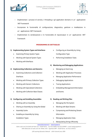 Catalogo LEN Formazione 2009/2010
Scheda di dettaglio
www.lenformazione.it – www.hrsystem.it
Sede e aule corsi: Via Golfo dei Poeti 1/A - 43100 Parma - tel. 0521.038411 fax 0521.038499 - e.mail: len@gruppolen.it
Sede distaccata con aule corsi: Via Nobel, 14/A – Quartiere SPIP - 43100 Parma - tel. 0521.1910311
LEN Learning Education Network - diritti riservati anno 2009
- Implementare i processi di servizio, il threading e gli application domains in un’applicazione
.NET Framework
- Incorporare le funzionalità di configurazione, diagnostica, gestione e installazione in
un’applicazione .NET Framework
- Implementare la serializzazione e le funzionalità di input/output in un’applicazione .NET
Framework
PROGRAMMA DI DETTAGLIO
1) Implementing System Types and Interfaces
 Examining Primary System Types
 Working with Special System Types
 Working with Interfaces
2) Implementing Collections and Generics
 Examining Collections and Collection
Interfaces
 Working with Primary Collection Types
 Working with Generic Collections
 Working with Specialized Collections
 Working with Collection Base Classes
3) Configuring and Installing Assemblies
 Working with an Assembly
 Sharing an Assembly by Using the Global
 Assembly Cache
 Installing an Assembly by Using
Installation Types
 Configuring an Assembly by Using
Configuration Type
 Performing Installation Tasks
4) Monitoring and Debugging Applications
 Managing an Event Log
 Working with Application Processes
 Managing Application Performance
 Debugging Applications
 Tracing Applications
 Embedding Management Information
and Events
5) Reading and Writing Files
 Managing the File System
 Working with Byte Streams
 Compressing and Protecting Stream
Information
 Managing Application Data
 Manipulating Strings Efficiently
 