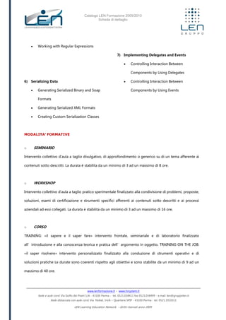 Catalogo LEN Formazione 2009/2010
Scheda di dettaglio
www.lenformazione.it – www.hrsystem.it
Sede e aule corsi: Via Golfo dei Poeti 1/A - 43100 Parma - tel. 0521.038411 fax 0521.038499 - e.mail: len@gruppolen.it
Sede distaccata con aule corsi: Via Nobel, 14/A – Quartiere SPIP - 43100 Parma - tel. 0521.1910311
LEN Learning Education Network - diritti riservati anno 2009
 Working with Regular Expressions
6) Serializing Data
 Generating Serialized Binary and Soap
Formats
 Generating Serialized XML Formats
 Creating Custom Serialization Classes
7) Implementing Delegates and Events
 Controlling Interaction Between
Components by Using Delegates
 Controlling Interaction Between
Components by Using Events
MODALITA’ FORMATIVE
o SEMINARIO
Intervento collettivo d'aula a taglio divulgativo, di approfondimento o generico su di un tema afferente ai
contenuti sotto descritti. La durata è stabilita da un minimo di 3 ad un massimo di 8 ore.
o WORKSHOP
Intervento collettivo d'aula a taglio pratico sperimentale finalizzato alla condivisione di problemi, proposte,
soluzioni, esami di certificazione e strumenti specifici afferenti ai contenuti sotto descritti e ai processi
aziendali ad essi collegati. La durata è stabilita da un minimo di 3 ad un massimo di 16 ore.
o CORSO
TRAINING: «il sapere e il saper fare» intervento frontale, seminariale e di laboratorio finalizzato
all’introduzione e alla conoscenza teorica e pratica dell’argomento in oggetto. TRAINING ON THE JOB:
«il saper risolvere» intervento personalizzato finalizzato alla conduzione di strumenti operativi e di
soluzioni pratiche Le durate sono coerenti rispetto agli obiettivi e sono stabilite da un minimo di 9 ad un
massimo di 40 ore.
 