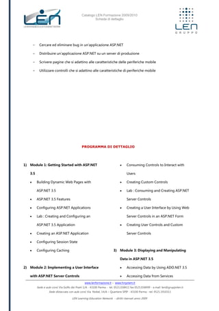 Catalogo LEN Formazione 2009/2010
Scheda di dettaglio
www.lenformazione.it – www.hrsystem.it
Sede e aule corsi: Via Golfo dei Poeti 1/A - 43100 Parma - tel. 0521.038411 fax 0521.038499 - e.mail: len@gruppolen.it
Sede distaccata con aule corsi: Via Nobel, 14/A – Quartiere SPIP - 43100 Parma - tel. 0521.1910311
LEN Learning Education Network - diritti riservati anno 2009
- Cercare ed eliminare bug in un'applicazione ASP.NET
- Distribuire un'applicazione ASP.NET su un server di produzione
- Scrivere pagine che si adattino alle caratteristiche delle periferiche mobile
- Utilizzare controlli che si adattino alle caratteristiche di periferiche mobile
PROGRAMMA DI DETTAGLIO
1) Module 1: Getting Started with ASP.NET
3.5
 Building Dynamic Web Pages with
ASP.NET 3.5
 ASP.NET 3.5 Features
 Configuring ASP.NET Applications
 Lab : Creating and Configuring an
ASP.NET 3.5 Application
 Creating an ASP.NET Application
 Configuring Session State
 Configuring Caching
2) Module 2: Implementing a User Interface
with ASP.NET Server Controls
 Consuming Controls to Interact with
Users
 Creating Custom Controls
 Lab : Consuming and Creating ASP.NET
Server Controls
 Creating a User Interface by Using Web
Server Controls in an ASP.NET Form
 Creating User Controls and Custom
Server Controls
3) Module 3: Displaying and Manipulating
Data in ASP.NET 3.5
 Accessing Data by Using ADO.NET 3.5
 Accessing Data from Services
 