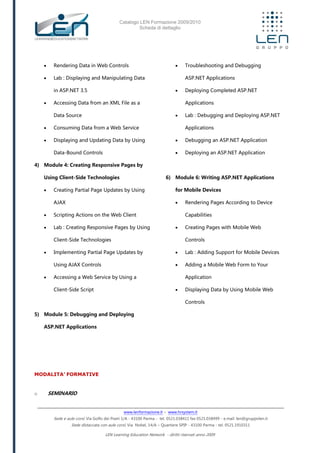Catalogo LEN Formazione 2009/2010
Scheda di dettaglio
www.lenformazione.it – www.hrsystem.it
Sede e aule corsi: Via Golfo dei Poeti 1/A - 43100 Parma - tel. 0521.038411 fax 0521.038499 - e.mail: len@gruppolen.it
Sede distaccata con aule corsi: Via Nobel, 14/A – Quartiere SPIP - 43100 Parma - tel. 0521.1910311
LEN Learning Education Network - diritti riservati anno 2009
 Rendering Data in Web Controls
 Lab : Displaying and Manipulating Data
in ASP.NET 3.5
 Accessing Data from an XML File as a
Data Source
 Consuming Data from a Web Service
 Displaying and Updating Data by Using
Data-Bound Controls
4) Module 4: Creating Responsive Pages by
Using Client-Side Technologies
 Creating Partial Page Updates by Using
AJAX
 Scripting Actions on the Web Client
 Lab : Creating Responsive Pages by Using
Client-Side Technologies
 Implementing Partial Page Updates by
Using AJAX Controls
 Accessing a Web Service by Using a
Client-Side Script
5) Module 5: Debugging and Deploying
ASP.NET Applications
 Troubleshooting and Debugging
ASP.NET Applications
 Deploying Completed ASP.NET
Applications
 Lab : Debugging and Deploying ASP.NET
Applications
 Debugging an ASP.NET Application
 Deploying an ASP.NET Application
6) Module 6: Writing ASP.NET Applications
for Mobile Devices
 Rendering Pages According to Device
Capabilities
 Creating Pages with Mobile Web
Controls
 Lab : Adding Support for Mobile Devices
 Adding a Mobile Web Form to Your
Application
 Displaying Data by Using Mobile Web
Controls
MODALITA’ FORMATIVE
o SEMINARIO
 