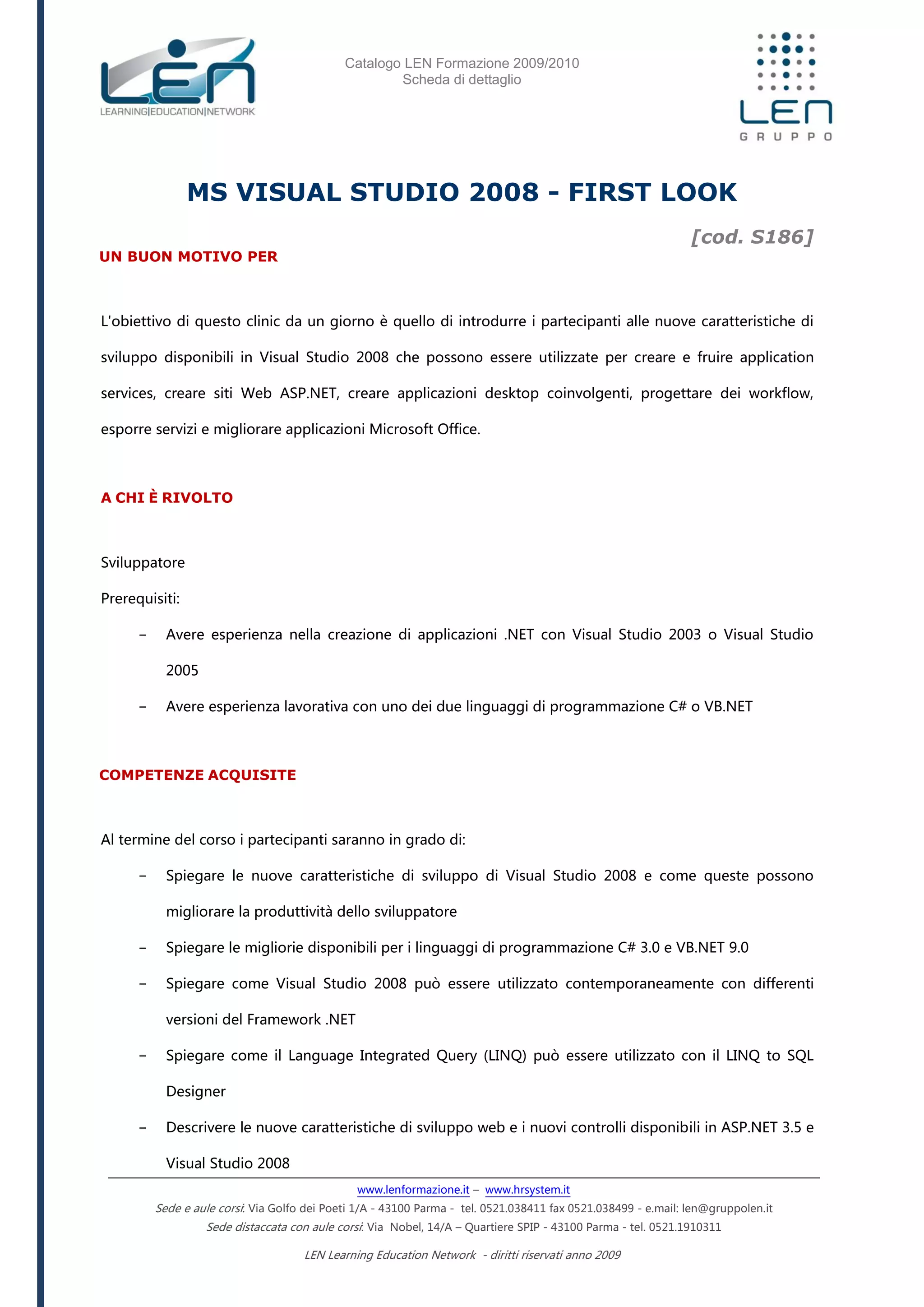 Catalogo LEN Formazione 2009/2010
Scheda di dettaglio
www.lenformazione.it – www.hrsystem.it
Sede e aule corsi: Via Golfo dei Poeti 1/A - 43100 Parma - tel. 0521.038411 fax 0521.038499 - e.mail: len@gruppolen.it
Sede distaccata con aule corsi: Via Nobel, 14/A – Quartiere SPIP - 43100 Parma - tel. 0521.1910311
LEN Learning Education Network - diritti riservati anno 2009
MS VISUAL STUDIO 2008 - FIRST LOOK
[cod. S186]
UN BUON MOTIVO PER
L'obiettivo di questo clinic da un giorno è quello di introdurre i partecipanti alle nuove caratteristiche di
sviluppo disponibili in Visual Studio 2008 che possono essere utilizzate per creare e fruire application
services, creare siti Web ASP.NET, creare applicazioni desktop coinvolgenti, progettare dei workflow,
esporre servizi e migliorare applicazioni Microsoft Office.
A CHI È RIVOLTO
Sviluppatore
Prerequisiti:
- Avere esperienza nella creazione di applicazioni .NET con Visual Studio 2003 o Visual Studio
2005
- Avere esperienza lavorativa con uno dei due linguaggi di programmazione C# o VB.NET
COMPETENZE ACQUISITE
Al termine del corso i partecipanti saranno in grado di:
- Spiegare le nuove caratteristiche di sviluppo di Visual Studio 2008 e come queste possono
migliorare la produttività dello sviluppatore
- Spiegare le migliorie disponibili per i linguaggi di programmazione C# 3.0 e VB.NET 9.0
- Spiegare come Visual Studio 2008 può essere utilizzato contemporaneamente con differenti
versioni del Framework .NET
- Spiegare come il Language Integrated Query (LINQ) può essere utilizzato con il LINQ to SQL
Designer
- Descrivere le nuove caratteristiche di sviluppo web e i nuovi controlli disponibili in ASP.NET 3.5 e
Visual Studio 2008
 