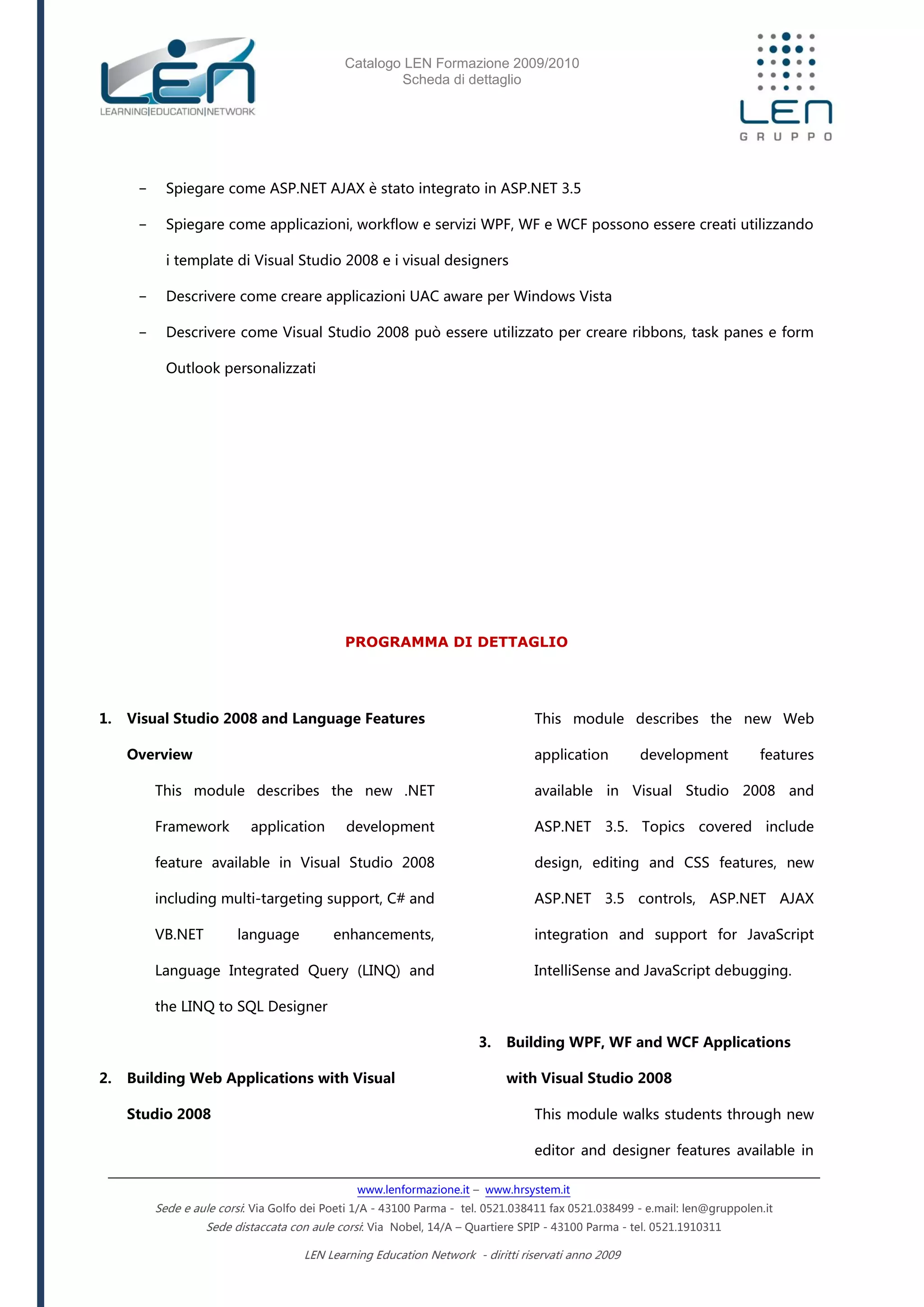Catalogo LEN Formazione 2009/2010
Scheda di dettaglio
www.lenformazione.it – www.hrsystem.it
Sede e aule corsi: Via Golfo dei Poeti 1/A - 43100 Parma - tel. 0521.038411 fax 0521.038499 - e.mail: len@gruppolen.it
Sede distaccata con aule corsi: Via Nobel, 14/A – Quartiere SPIP - 43100 Parma - tel. 0521.1910311
LEN Learning Education Network - diritti riservati anno 2009
- Spiegare come ASP.NET AJAX è stato integrato in ASP.NET 3.5
- Spiegare come applicazioni, workflow e servizi WPF, WF e WCF possono essere creati utilizzando
i template di Visual Studio 2008 e i visual designers
- Descrivere come creare applicazioni UAC aware per Windows Vista
- Descrivere come Visual Studio 2008 può essere utilizzato per creare ribbons, task panes e form
Outlook personalizzati
PROGRAMMA DI DETTAGLIO
1. Visual Studio 2008 and Language Features
Overview
This module describes the new .NET
Framework application development
feature available in Visual Studio 2008
including multi-targeting support, C# and
VB.NET language enhancements,
Language Integrated Query (LINQ) and
the LINQ to SQL Designer
2. Building Web Applications with Visual
Studio 2008
This module describes the new Web
application development features
available in Visual Studio 2008 and
ASP.NET 3.5. Topics covered include
design, editing and CSS features, new
ASP.NET 3.5 controls, ASP.NET AJAX
integration and support for JavaScript
IntelliSense and JavaScript debugging.
3. Building WPF, WF and WCF Applications
with Visual Studio 2008
This module walks students through new
editor and designer features available in
 