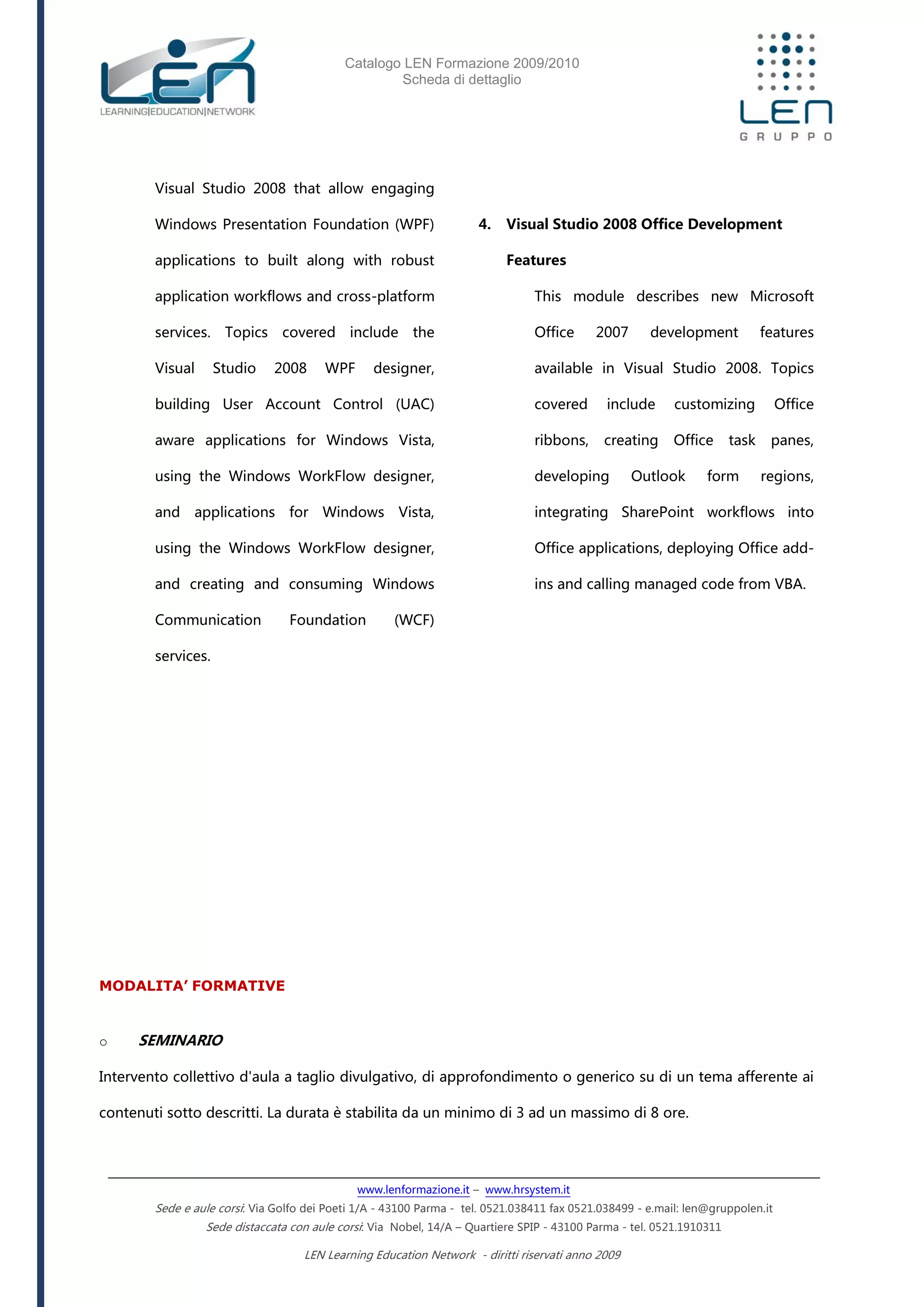 Catalogo LEN Formazione 2009/2010
Scheda di dettaglio
www.lenformazione.it – www.hrsystem.it
Sede e aule corsi: Via Golfo dei Poeti 1/A - 43100 Parma - tel. 0521.038411 fax 0521.038499 - e.mail: len@gruppolen.it
Sede distaccata con aule corsi: Via Nobel, 14/A – Quartiere SPIP - 43100 Parma - tel. 0521.1910311
LEN Learning Education Network - diritti riservati anno 2009
Visual Studio 2008 that allow engaging
Windows Presentation Foundation (WPF)
applications to built along with robust
application workflows and cross-platform
services. Topics covered include the
Visual Studio 2008 WPF designer,
building User Account Control (UAC)
aware applications for Windows Vista,
using the Windows WorkFlow designer,
and applications for Windows Vista,
using the Windows WorkFlow designer,
and creating and consuming Windows
Communication Foundation (WCF)
services.
4. Visual Studio 2008 Office Development
Features
This module describes new Microsoft
Office 2007 development features
available in Visual Studio 2008. Topics
covered include customizing Office
ribbons, creating Office task panes,
developing Outlook form regions,
integrating SharePoint workflows into
Office applications, deploying Office add-
ins and calling managed code from VBA.
MODALITA’ FORMATIVE
o SEMINARIO
Intervento collettivo d'aula a taglio divulgativo, di approfondimento o generico su di un tema afferente ai
contenuti sotto descritti. La durata è stabilita da un minimo di 3 ad un massimo di 8 ore.
 