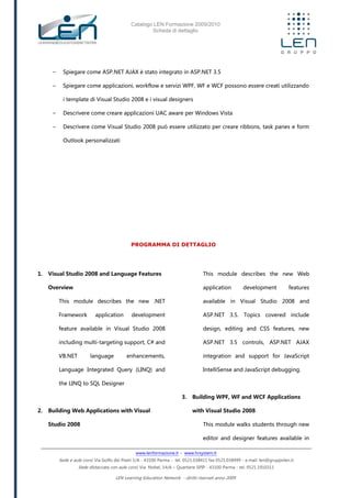 Catalogo LEN Formazione 2009/2010
Scheda di dettaglio
www.lenformazione.it – www.hrsystem.it
Sede e aule corsi: Via Golfo dei Poeti 1/A - 43100 Parma - tel. 0521.038411 fax 0521.038499 - e.mail: len@gruppolen.it
Sede distaccata con aule corsi: Via Nobel, 14/A – Quartiere SPIP - 43100 Parma - tel. 0521.1910311
LEN Learning Education Network - diritti riservati anno 2009
- Spiegare come ASP.NET AJAX è stato integrato in ASP.NET 3.5
- Spiegare come applicazioni, workflow e servizi WPF, WF e WCF possono essere creati utilizzando
i template di Visual Studio 2008 e i visual designers
- Descrivere come creare applicazioni UAC aware per Windows Vista
- Descrivere come Visual Studio 2008 può essere utilizzato per creare ribbons, task panes e form
Outlook personalizzati
PROGRAMMA DI DETTAGLIO
1. Visual Studio 2008 and Language Features
Overview
This module describes the new .NET
Framework application development
feature available in Visual Studio 2008
including multi-targeting support, C# and
VB.NET language enhancements,
Language Integrated Query (LINQ) and
the LINQ to SQL Designer
2. Building Web Applications with Visual
Studio 2008
This module describes the new Web
application development features
available in Visual Studio 2008 and
ASP.NET 3.5. Topics covered include
design, editing and CSS features, new
ASP.NET 3.5 controls, ASP.NET AJAX
integration and support for JavaScript
IntelliSense and JavaScript debugging.
3. Building WPF, WF and WCF Applications
with Visual Studio 2008
This module walks students through new
editor and designer features available in
 