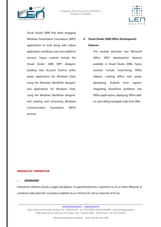Catalogo LEN Formazione 2009/2010
Scheda di dettaglio
www.lenformazione.it – www.hrsystem.it
Sede e aule corsi: Via Golfo dei Poeti 1/A - 43100 Parma - tel. 0521.038411 fax 0521.038499 - e.mail: len@gruppolen.it
Sede distaccata con aule corsi: Via Nobel, 14/A – Quartiere SPIP - 43100 Parma - tel. 0521.1910311
LEN Learning Education Network - diritti riservati anno 2009
Visual Studio 2008 that allow engaging
Windows Presentation Foundation (WPF)
applications to built along with robust
application workflows and cross-platform
services. Topics covered include the
Visual Studio 2008 WPF designer,
building User Account Control (UAC)
aware applications for Windows Vista,
using the Windows WorkFlow designer,
and applications for Windows Vista,
using the Windows WorkFlow designer,
and creating and consuming Windows
Communication Foundation (WCF)
services.
4. Visual Studio 2008 Office Development
Features
This module describes new Microsoft
Office 2007 development features
available in Visual Studio 2008. Topics
covered include customizing Office
ribbons, creating Office task panes,
developing Outlook form regions,
integrating SharePoint workflows into
Office applications, deploying Office add-
ins and calling managed code from VBA.
MODALITA’ FORMATIVE
o SEMINARIO
Intervento collettivo d'aula a taglio divulgativo, di approfondimento o generico su di un tema afferente ai
contenuti sotto descritti. La durata è stabilita da un minimo di 3 ad un massimo di 8 ore.
 