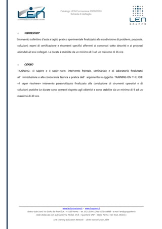 Catalogo LEN Formazione 2009/2010
Scheda di dettaglio
www.lenformazione.it – www.hrsystem.it
Sede e aule corsi: Via Golfo dei Poeti 1/A - 43100 Parma - tel. 0521.038411 fax 0521.038499 - e.mail: len@gruppolen.it
Sede distaccata con aule corsi: Via Nobel, 14/A – Quartiere SPIP - 43100 Parma - tel. 0521.1910311
LEN Learning Education Network - diritti riservati anno 2009
o WORKSHOP
Intervento collettivo d'aula a taglio pratico sperimentale finalizzato alla condivisione di problemi, proposte,
soluzioni, esami di certificazione e strumenti specifici afferenti ai contenuti sotto descritti e ai processi
aziendali ad essi collegati. La durata è stabilita da un minimo di 3 ad un massimo di 16 ore.
o CORSO
TRAINING: «il sapere e il saper fare» intervento frontale, seminariale e di laboratorio finalizzato
all’introduzione e alla conoscenza teorica e pratica dell’argomento in oggetto. TRAINING ON THE JOB:
«il saper risolvere» intervento personalizzato finalizzato alla conduzione di strumenti operativi e di
soluzioni pratiche Le durate sono coerenti rispetto agli obiettivi e sono stabilite da un minimo di 9 ad un
massimo di 40 ore.
 
