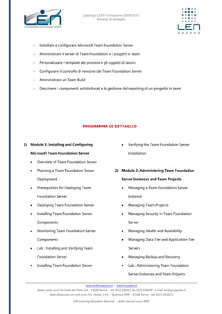 Catalogo LEN Formazione 2009/2010
Scheda di dettaglio
www.lenformazione.it – www.hrsystem.it
Sede e aule corsi: Via Golfo dei Poeti 1/A - 43100 Parma - tel. 0521.038411 fax 0521.038499 - e.mail: len@gruppolen.it
Sede distaccata con aule corsi: Via Nobel, 14/A – Quartiere SPIP - 43100 Parma - tel. 0521.1910311
LEN Learning Education Network - diritti riservati anno 2009
- Installare e configurare Microsoft Team Foundation Server
- Amministrare il server di Team Foundation e i progetti in team
- Personalizzare i template dei processi e gli oggetti di lavoro
- Configurare il controllo di versione del Team Foundation Server
- Amministrare un Team Build
- Descrivere i componenti architetturali e la gestione del reporting di un progetto in team
PROGRAMMA DI DETTAGLIO
1) Module 1: Installing and Configuring
Microsoft Team Foundation Server
 Overview of Team Foundation Server
 Planning a Team Foundation Server
Deployment
 Prerequisites for Deploying Team
Foundation Server
 Deploying Team Foundation Server
 Installing Team Foundation Server
Components
 Monitoring Team Foundation Server
Components
 Lab : Installing and Verifying Team
Foundation Server
 Installing Team Foundation Server
 Verifying the Team Foundation Server
Installation
2) Module 2: Administering Team Foundation
Server Instances and Team Projects
 Managing a Team Foundation Server
Instance
 Managing Team Projects
 Managing Security in Team Foundation
Server
 Managing Health and Availability
 Managing Data-Tier and Application-Tier
Servers
 Managing Backup and Recovery
 Lab : Administering Team Foundation
Server Instances and Team Projects
 