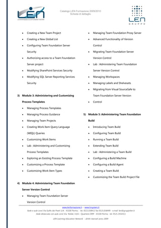 Catalogo LEN Formazione 2009/2010
Scheda di dettaglio
www.lenformazione.it – www.hrsystem.it
Sede e aule corsi: Via Golfo dei Poeti 1/A - 43100 Parma - tel. 0521.038411 fax 0521.038499 - e.mail: len@gruppolen.it
Sede distaccata con aule corsi: Via Nobel, 14/A – Quartiere SPIP - 43100 Parma - tel. 0521.1910311
LEN Learning Education Network - diritti riservati anno 2009
 Creating a New Team Project
 Creating a New Global List
 Configuring Team Foundation Server
Security
 Authorizing access to a Team Foundation
Server project
 Modifying SharePoint Services Security
 Modifying SQL Server Reporting Services
Security
3) Module 3: Administering and Customizing
Process Templates
 Managing Process Templates
 Managing Process Guidance
 Managing Team Projects
 Creating Work Item Query Language
(WIQL) Queries
 Customizing Work Items
 Lab : Administering and Customizing
Process Templates
 Exploring an Existing Process Template
 Customizing a Process Template
 Customizing Work Item Types
4) Module 4: Administering Team Foundation
Server Version Control
 Managing Team Foundation Server
Version Control
 Managing Team Foundation Proxy Server
 Advanced Functionality of Version
Control
 Migrating Team Foundation Server
Version Control
 Lab : Administering Team Foundation
Server Version Control
 Managing Workspaces
 Managing Labels and Shelvesets
 Migrating from Visual SourceSafe to
Team Foundation Server Version
 Control
5) Module 5: Administering Team Foundation
Build
 Introducing Team Build
 Configuring Team Build
 Running a Team Build
 Extending Team Build
 Lab : Administering a Team Build
 Configuring a Build Machine
 Configuring a Build Agent
 Creating a Team Build
 Customizing the Team Build Project File
 