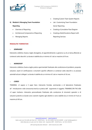 Catalogo LEN Formazione 2009/2010
Scheda di dettaglio
www.lenformazione.it – www.hrsystem.it
Sede e aule corsi: Via Golfo dei Poeti 1/A - 43100 Parma - tel. 0521.038411 fax 0521.038499 - e.mail: len@gruppolen.it
Sede distaccata con aule corsi: Via Nobel, 14/A – Quartiere SPIP - 43100 Parma - tel. 0521.1910311
LEN Learning Education Network - diritti riservati anno 2009
6) Module 6: Managing Team Foundation
Reporting
 Overview of Reporting
 Architectural Components of Reporting
 Managing Reports
 Creating Custom Team System Reports
 Lab : Customizing Team Foundation
Server Reporting
 Creating a Cumulative Flow Diagram
 Creating a Build Durations Report with
Reporting Services
MODALITA’ FORMATIVE
o SEMINARIO
Intervento collettivo d'aula a taglio divulgativo, di approfondimento o generico su di un tema afferente ai
contenuti sotto descritti. La durata è stabilita da un minimo di 3 ad un massimo di 8 ore.
o WORKSHOP
Intervento collettivo d'aula a taglio pratico sperimentale finalizzato alla condivisione di problemi, proposte,
soluzioni, esami di certificazione e strumenti specifici afferenti ai contenuti sotto descritti e ai processi
aziendali ad essi collegati. La durata è stabilita da un minimo di 3 ad un massimo di 16 ore.
o CORSO
TRAINING: «il sapere e il saper fare» intervento frontale, seminariale e di laboratorio finalizzato
all’introduzione e alla conoscenza teorica e pratica dell’argomento in oggetto. TRAINING ON THE JOB:
«il saper risolvere» intervento personalizzato finalizzato alla conduzione di strumenti operativi e di
soluzioni pratiche Le durate sono coerenti rispetto agli obiettivi e sono stabilite da un minimo di 9 ad un
massimo di 40 ore.
 