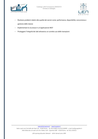 Catalogo LEN Formazione 2009/2010
Scheda di dettaglio
www.lenformazione.it – www.hrsystem.it
Sede e aule corsi: Via Golfo dei Poeti 1/A - 43100 Parma - tel. 0521.038411 fax 0521.038499 - e.mail: len@gruppolen.it
Sede distaccata con aule corsi: Via Nobel, 14/A – Quartiere SPIP - 43100 Parma - tel. 0521.1910311
LEN Learning Education Network - diritti riservati anno 2009
- Risolvere problemi relativi alla qualità dei servizi come: performance, disponibilità, concorrenza e
gestione delle istanze
- Implementare la sicurezza in un'applicazione WCF
- Proteggere l'integrità dei dati attraverso un corretto uso delle transazioni
 