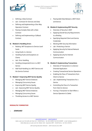 Catalogo LEN Formazione 2009/2010
Scheda di dettaglio
www.lenformazione.it – www.hrsystem.it
Sede e aule corsi: Via Golfo dei Poeti 1/A - 43100 Parma - tel. 0521.038411 fax 0521.038499 - e.mail: len@gruppolen.it
Sede distaccata con aule corsi: Via Nobel, 14/A – Quartiere SPIP - 43100 Parma - tel. 0521.1910311
LEN Learning Education Network - diritti riservati anno 2009
 Defining a Data Contract
 Lab : Contracts for Services and Data
 Defining and Implementing a One-Way
Operation Contract
 Passing Complex Data with a Data
Contract
 Defining and Implementing a Callback
Contract
6) Module 6: Handling Errors
 Relating .NET Exceptions to Service-Level
Faults
 Using Faults in a Service
 Handling Faults and Exceptions on
Clients
 Lab : Error Handling
 Handling Unexpected Errors in a WCF
Service
 Add Fault Handling to a WCF Service and
the Service Contract
7) Module 7: Improving WCF Service Quality
 Managing WCF Service Instances
 Managing Concurrency Issues
 Improving WCF Service Quality
 Lab : Improving WCF Service Quality
 Managing WCF Service Instances
 Managing Concurrency Issues
 Throttling Access to a WCF Service
 Passing Bulk Data Between a WCF Client
and Service
8) Module 8: Implementing WCF Security
 Overview of Security in WCF
 Applying Overall Security Requirements
to a Binding
 Specifying Required Client and Service
Credentials
 Working With Security Information
 Lab : Protecting a Service
 Applying Security for Internal Network
Communication
 Applying Security for Internet
Communication
9) Module 9: Implementing Transactions
 Overview of Transactions in a Service-
Oriented Application
 Creating Transactional Service Operations
 Enabling the Flow of Transactions from
Client to Service
 Lab : Implementing Transactions for a
Service
 Controlling the Flow of a Transaction
from Client to Service
 Forcing a Transaction to Start When a
Service Operation Is Called
MODALITA’ FORMATIVE
o SEMINARIO
 