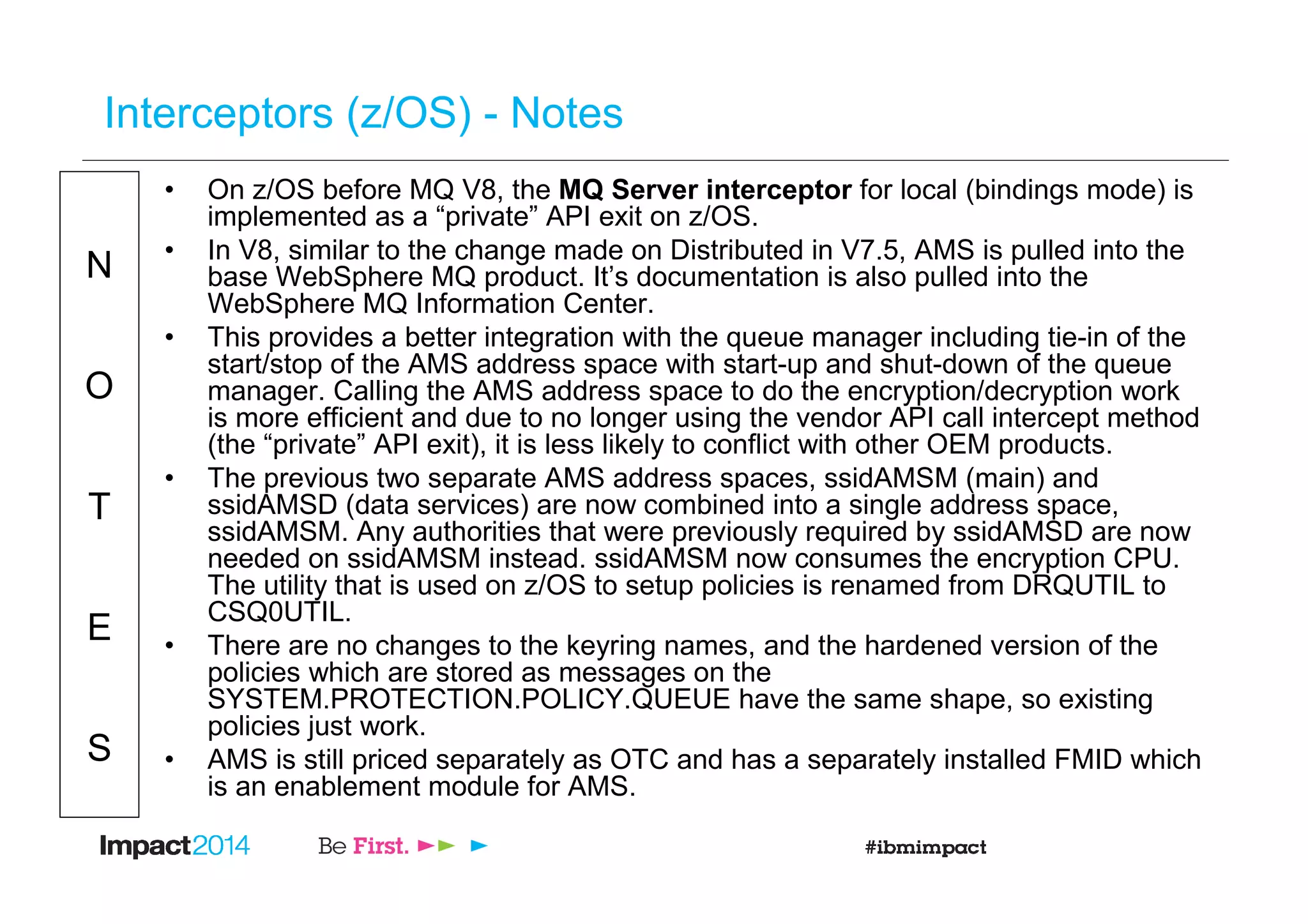 N
O
T
E
S
Interceptors (z/OS) - Notes
• On z/OS before MQ V8, the MQ Server interceptor for local (bindings mode) is
implemented as a “private” API exit on z/OS.
• In V8, similar to the change made on Distributed in V7.5, AMS is pulled into the
base WebSphere MQ product. It’s documentation is also pulled into the
WebSphere MQ Information Center.
• This provides a better integration with the queue manager including tie-in of the
start/stop of the AMS address space with start-up and shut-down of the queue
manager. Calling the AMS address space to do the encryption/decryption work
is more efficient and due to no longer using the vendor API call intercept method
(the “private” API exit), it is less likely to conflict with other OEM products.
• The previous two separate AMS address spaces, ssidAMSM (main) and
ssidAMSD (data services) are now combined into a single address space,
ssidAMSM. Any authorities that were previously required by ssidAMSD are now
needed on ssidAMSM instead. ssidAMSM now consumes the encryption CPU.
The utility that is used on z/OS to setup policies is renamed from DRQUTIL to
CSQ0UTIL.
• There are no changes to the keyring names, and the hardened version of the
policies which are stored as messages on the
SYSTEM.PROTECTION.POLICY.QUEUE have the same shape, so existing
policies just work.
• AMS is still priced separately as OTC and has a separately installed FMID which
is an enablement module for AMS.
 