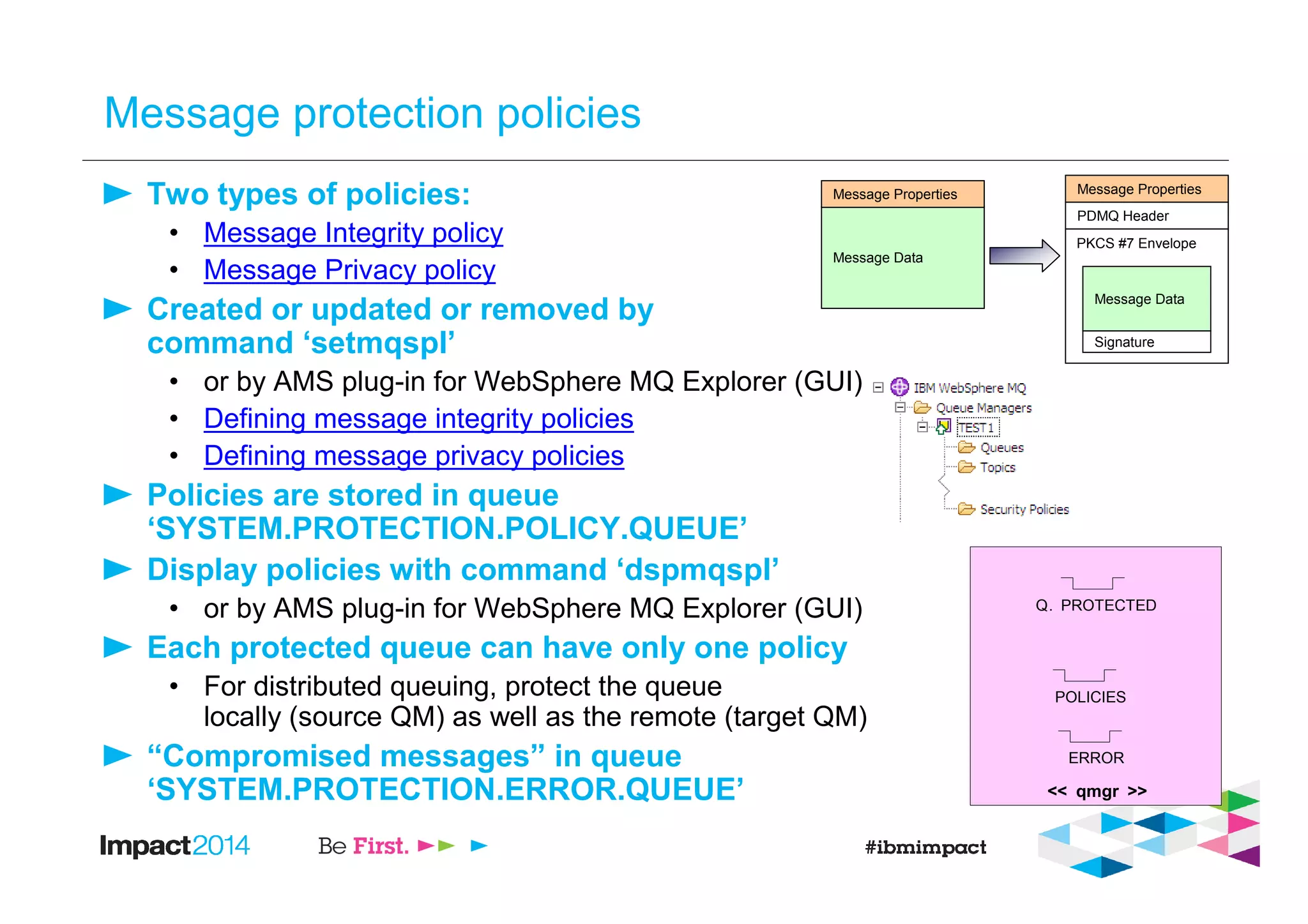 Message protection policies
Two types of policies:
• Message Integrity policy
• Message Privacy policy
Created or updated or removed by
command ‘setmqspl’
• or by AMS plug-in for WebSphere MQ Explorer (GUI)
• Defining message integrity policies
• Defining message privacy policies
Policies are stored in queue
‘SYSTEM.PROTECTION.POLICY.QUEUE’
Display policies with command ‘dspmqspl’
• or by AMS plug-in for WebSphere MQ Explorer (GUI)
Each protected queue can have only one policy
• For distributed queuing, protect the queue
locally (source QM) as well as the remote (target QM)
“Compromised messages” in queue
‘SYSTEM.PROTECTION.ERROR.QUEUE’
Message Data
Message Data
PDMQ Header
PKCS #7 Envelope
Signature
Message PropertiesMessage Properties
<< qmgr >>
Q. PROTECTED
POLICIES
ERROR
 