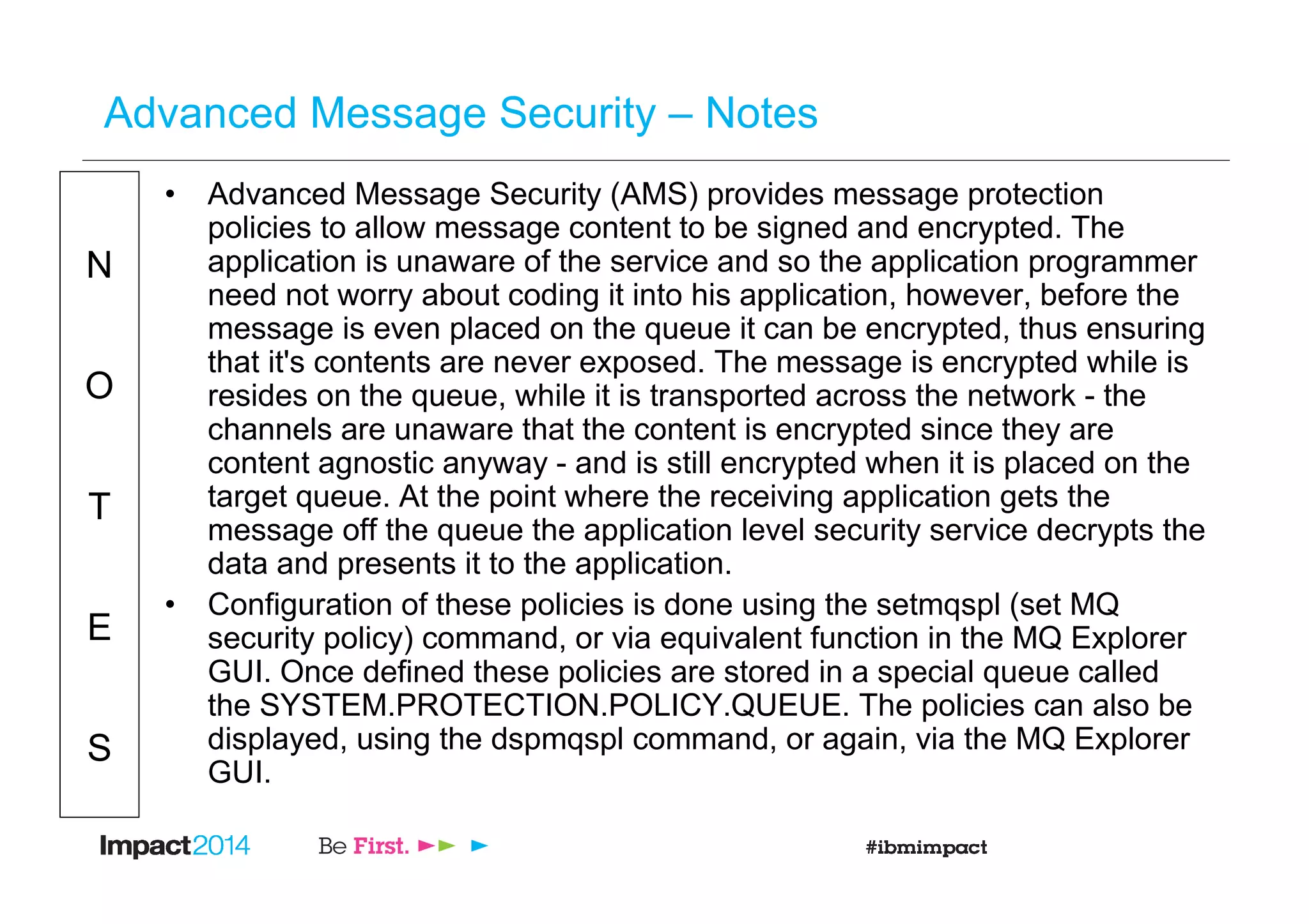 N
O
T
E
S
Advanced Message Security – Notes
• Advanced Message Security (AMS) provides message protection
policies to allow message content to be signed and encrypted. The
application is unaware of the service and so the application programmer
need not worry about coding it into his application, however, before the
message is even placed on the queue it can be encrypted, thus ensuring
that it's contents are never exposed. The message is encrypted while is
resides on the queue, while it is transported across the network - the
channels are unaware that the content is encrypted since they are
content agnostic anyway - and is still encrypted when it is placed on the
target queue. At the point where the receiving application gets the
message off the queue the application level security service decrypts the
data and presents it to the application.
• Configuration of these policies is done using the setmqspl (set MQ
security policy) command, or via equivalent function in the MQ Explorer
GUI. Once defined these policies are stored in a special queue called
the SYSTEM.PROTECTION.POLICY.QUEUE. The policies can also be
displayed, using the dspmqspl command, or again, via the MQ Explorer
GUI.
 