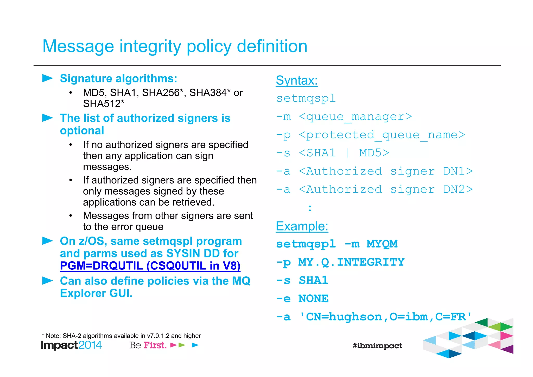 Message integrity policy definition
Signature algorithms:
• MD5, SHA1, SHA256*, SHA384* or
SHA512*
The list of authorized signers is
optional
• If no authorized signers are specified
then any application can sign
messages.
• If authorized signers are specified then
only messages signed by these
applications can be retrieved.
• Messages from other signers are sent
to the error queue
On z/OS, same setmqspl program
and parms used as SYSIN DD for
PGM=DRQUTIL (CSQ0UTIL in V8)
Can also define policies via the MQ
Explorer GUI.
Syntax:
setmqspl
-m <queue_manager>
-p <protected_queue_name>
-s <SHA1 | MD5>
-a <Authorized signer DN1>
-a <Authorized signer DN2>
:
Example:
setmqspl -m MYQM
-p MY.Q.INTEGRITY
-s SHA1
-e NONE
-a 'CN=hughson,O=ibm,C=FR'
* Note: SHA-2 algorithms available in v7.0.1.2 and higher
 