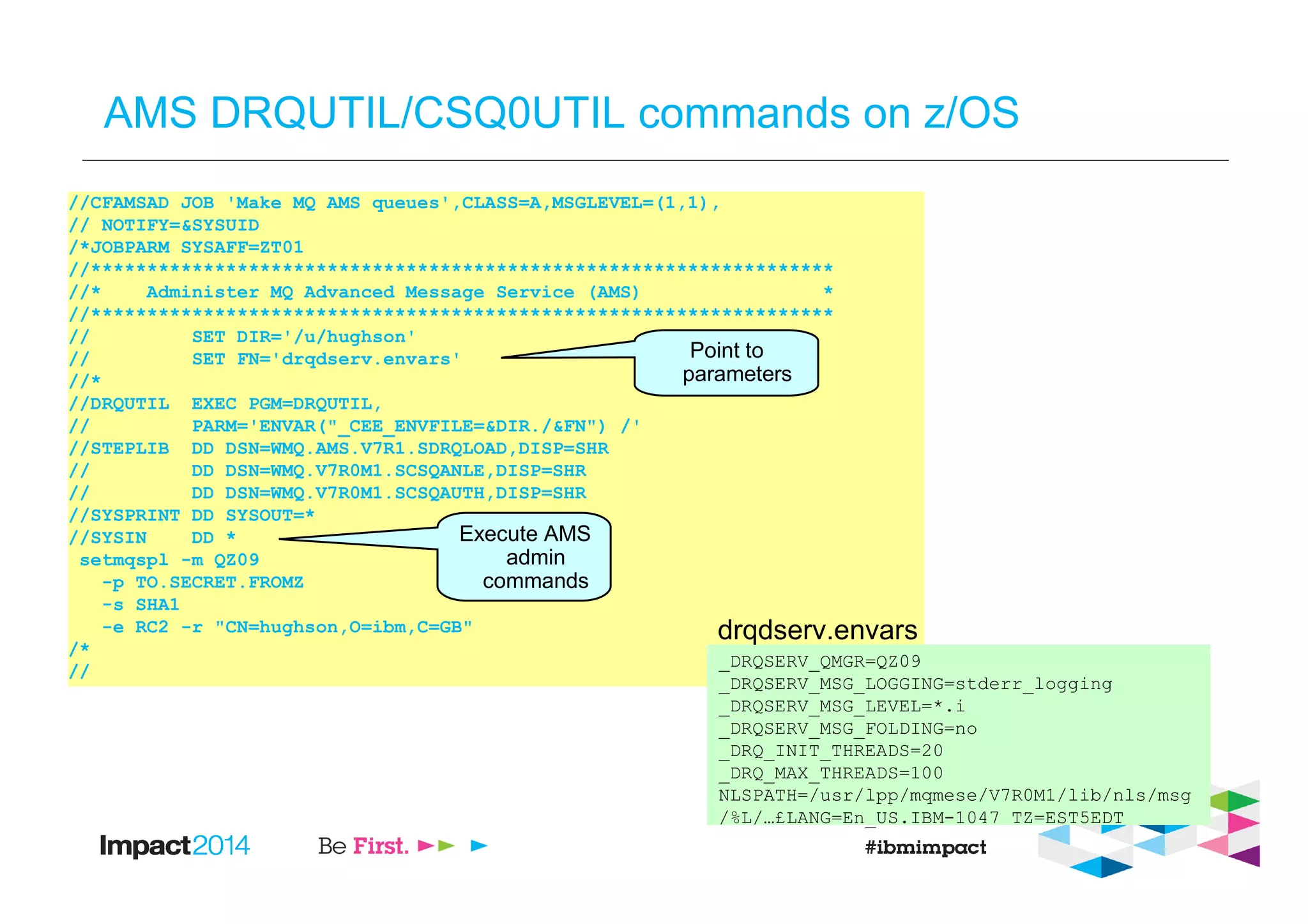 AMS DRQUTIL/CSQ0UTIL commands on z/OS
//CFAMSAD JOB 'Make MQ AMS queues',CLASS=A,MSGLEVEL=(1,1),
// NOTIFY=&SYSUID
/*JOBPARM SYSAFF=ZT01
//******************************************************************
//* Administer MQ Advanced Message Service (AMS) *
//******************************************************************
// SET DIR='/u/hughson'
// SET FN='drqdserv.envars'
//*
//DRQUTIL EXEC PGM=DRQUTIL,
// PARM='ENVAR("_CEE_ENVFILE=&DIR./&FN") /'
//STEPLIB DD DSN=WMQ.AMS.V7R1.SDRQLOAD,DISP=SHR
// DD DSN=WMQ.V7R0M1.SCSQANLE,DISP=SHR
// DD DSN=WMQ.V7R0M1.SCSQAUTH,DISP=SHR
//SYSPRINT DD SYSOUT=*
//SYSIN DD *
setmqspl -m QZ09
-p TO.SECRET.FROMZ
-s SHA1
-e RC2 -r "CN=hughson,O=ibm,C=GB"
/*
//
Point to
parameters
Execute AMS
admin
commands
_DRQSERV_QMGR=QZ09
_DRQSERV_MSG_LOGGING=stderr_logging
_DRQSERV_MSG_LEVEL=*.i
_DRQSERV_MSG_FOLDING=no
_DRQ_INIT_THREADS=20
_DRQ_MAX_THREADS=100
NLSPATH=/usr/lpp/mqmese/V7R0M1/lib/nls/msg
/%L/…£LANG=En_US.IBM-1047 TZ=EST5EDT
drqdserv.envars
 