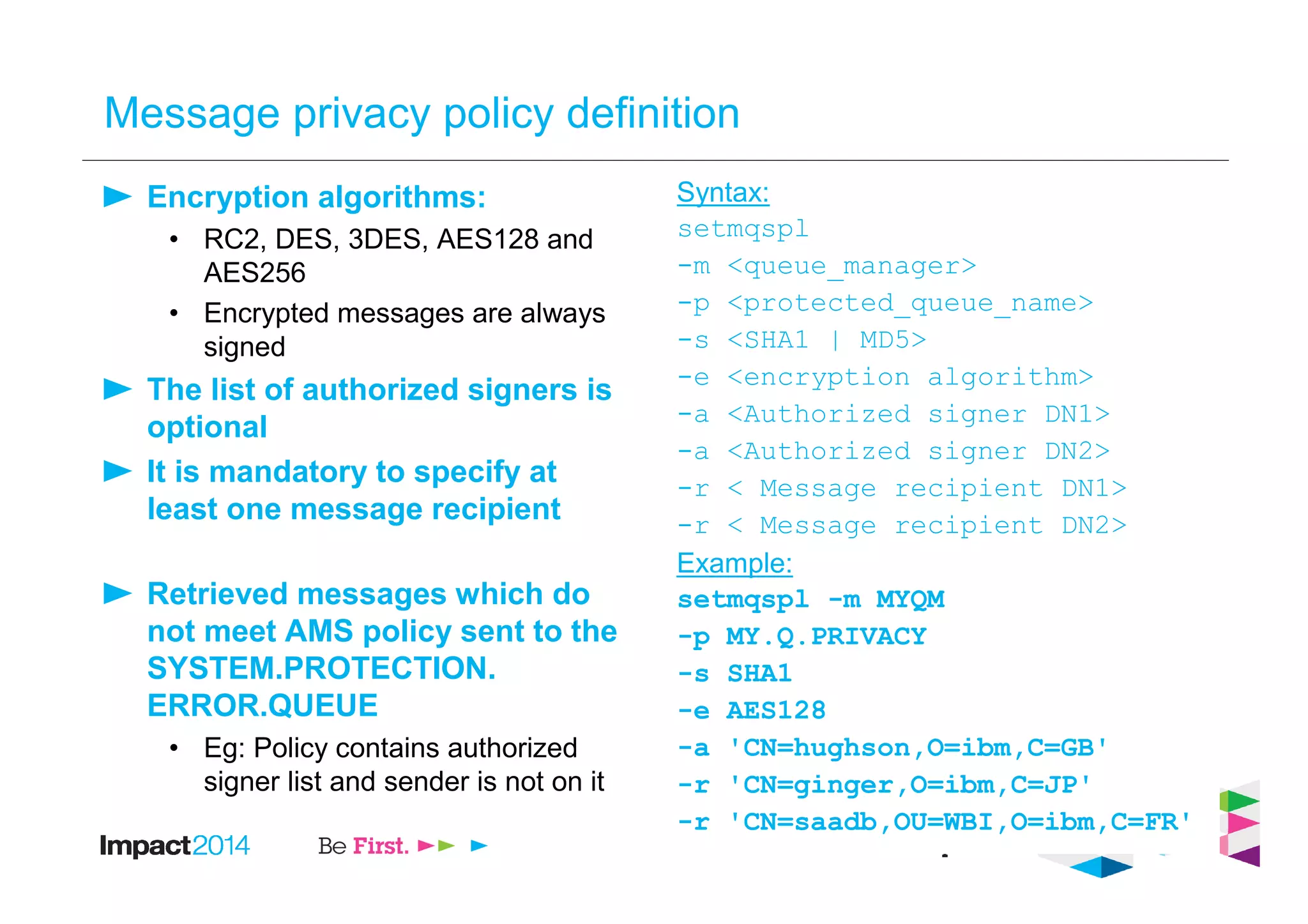 Message privacy policy definition
Encryption algorithms:
• RC2, DES, 3DES, AES128 and
AES256
• Encrypted messages are always
signed
The list of authorized signers is
optional
It is mandatory to specify at
least one message recipient
Retrieved messages which do
not meet AMS policy sent to the
SYSTEM.PROTECTION.
ERROR.QUEUE
• Eg: Policy contains authorized
signer list and sender is not on it
Syntax:
setmqspl
-m <queue_manager>
-p <protected_queue_name>
-s <SHA1 | MD5>
-e <encryption algorithm>
-a <Authorized signer DN1>
-a <Authorized signer DN2>
-r < Message recipient DN1>
-r < Message recipient DN2>
Example:
setmqspl -m MYQM
-p MY.Q.PRIVACY
-s SHA1
-e AES128
-a 'CN=hughson,O=ibm,C=GB'
-r 'CN=ginger,O=ibm,C=JP'
-r 'CN=saadb,OU=WBI,O=ibm,C=FR'
 