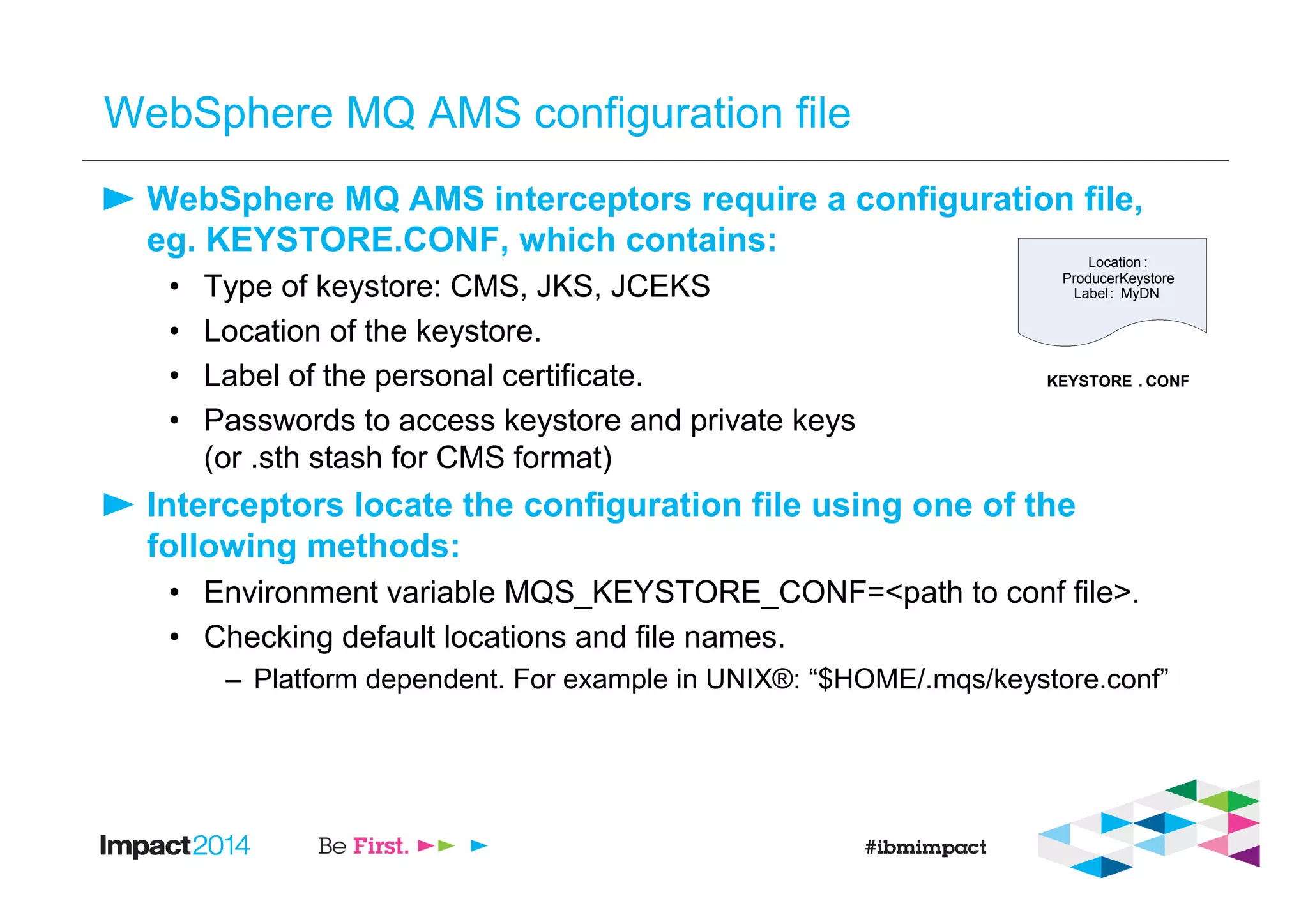 WebSphere MQ AMS configuration file
WebSphere MQ AMS interceptors require a configuration file,
eg. KEYSTORE.CONF, which contains:
• Type of keystore: CMS, JKS, JCEKS
• Location of the keystore.
• Label of the personal certificate.
• Passwords to access keystore and private keys
(or .sth stash for CMS format)
Interceptors locate the configuration file using one of the
following methods:
• Environment variable MQS_KEYSTORE_CONF=<path to conf file>.
• Checking default locations and file names.
– Platform dependent. For example in UNIX®: “$HOME/.mqs/keystore.conf”
Location :
ProducerKeystore
Label: MyDN
KEYSTORE . CONF
 