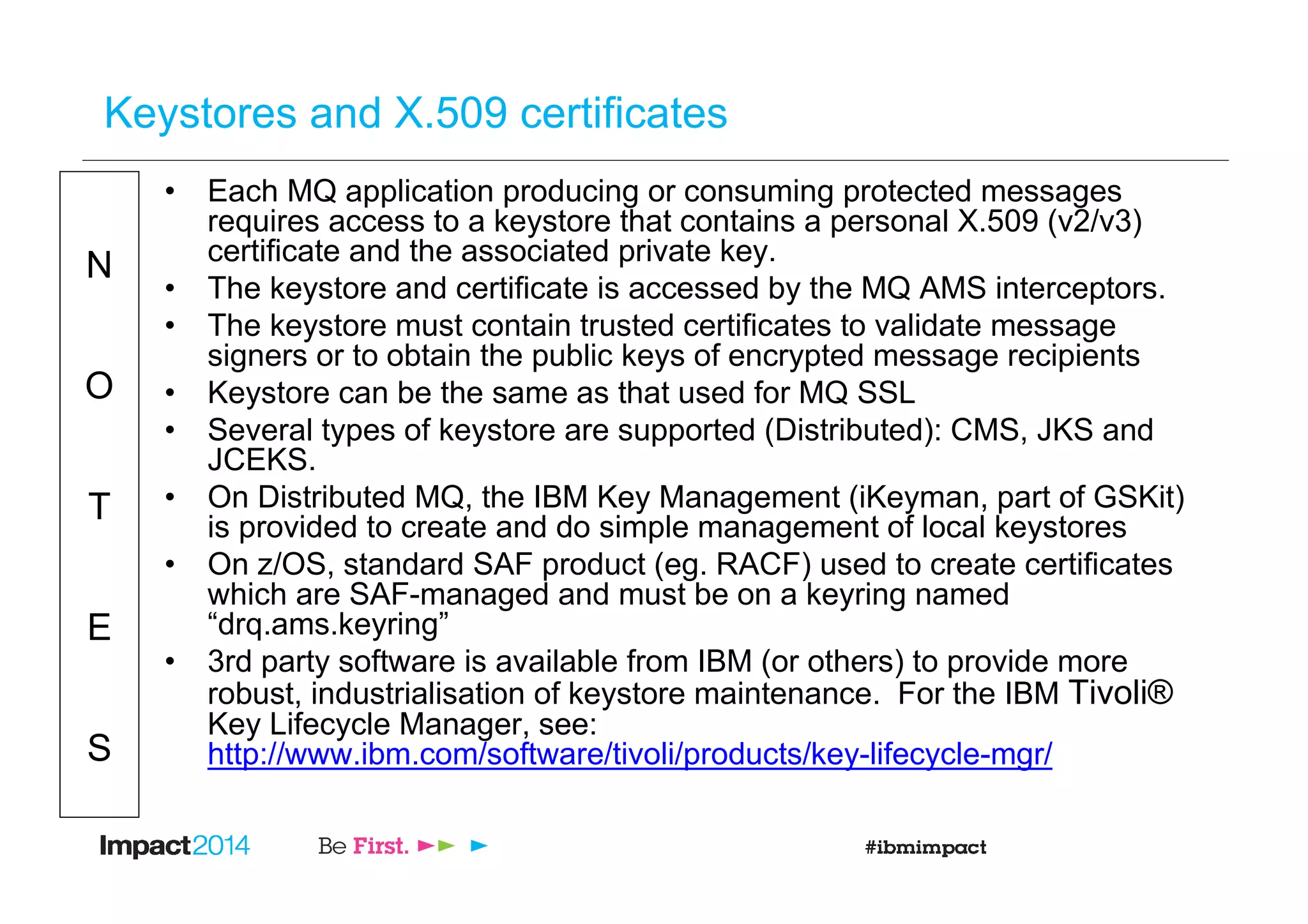 N
O
T
E
S
Keystores and X.509 certificates
• Each MQ application producing or consuming protected messages
requires access to a keystore that contains a personal X.509 (v2/v3)
certificate and the associated private key.
• The keystore and certificate is accessed by the MQ AMS interceptors.
• The keystore must contain trusted certificates to validate message
signers or to obtain the public keys of encrypted message recipients
• Keystore can be the same as that used for MQ SSL
• Several types of keystore are supported (Distributed): CMS, JKS and
JCEKS.
• On Distributed MQ, the IBM Key Management (iKeyman, part of GSKit)
is provided to create and do simple management of local keystores
• On z/OS, standard SAF product (eg. RACF) used to create certificates
which are SAF-managed and must be on a keyring named
“drq.ams.keyring”
• 3rd party software is available from IBM (or others) to provide more
robust, industrialisation of keystore maintenance. For the IBM Tivoli®
Key Lifecycle Manager, see:
http://www.ibm.com/software/tivoli/products/key-lifecycle-mgr/
 