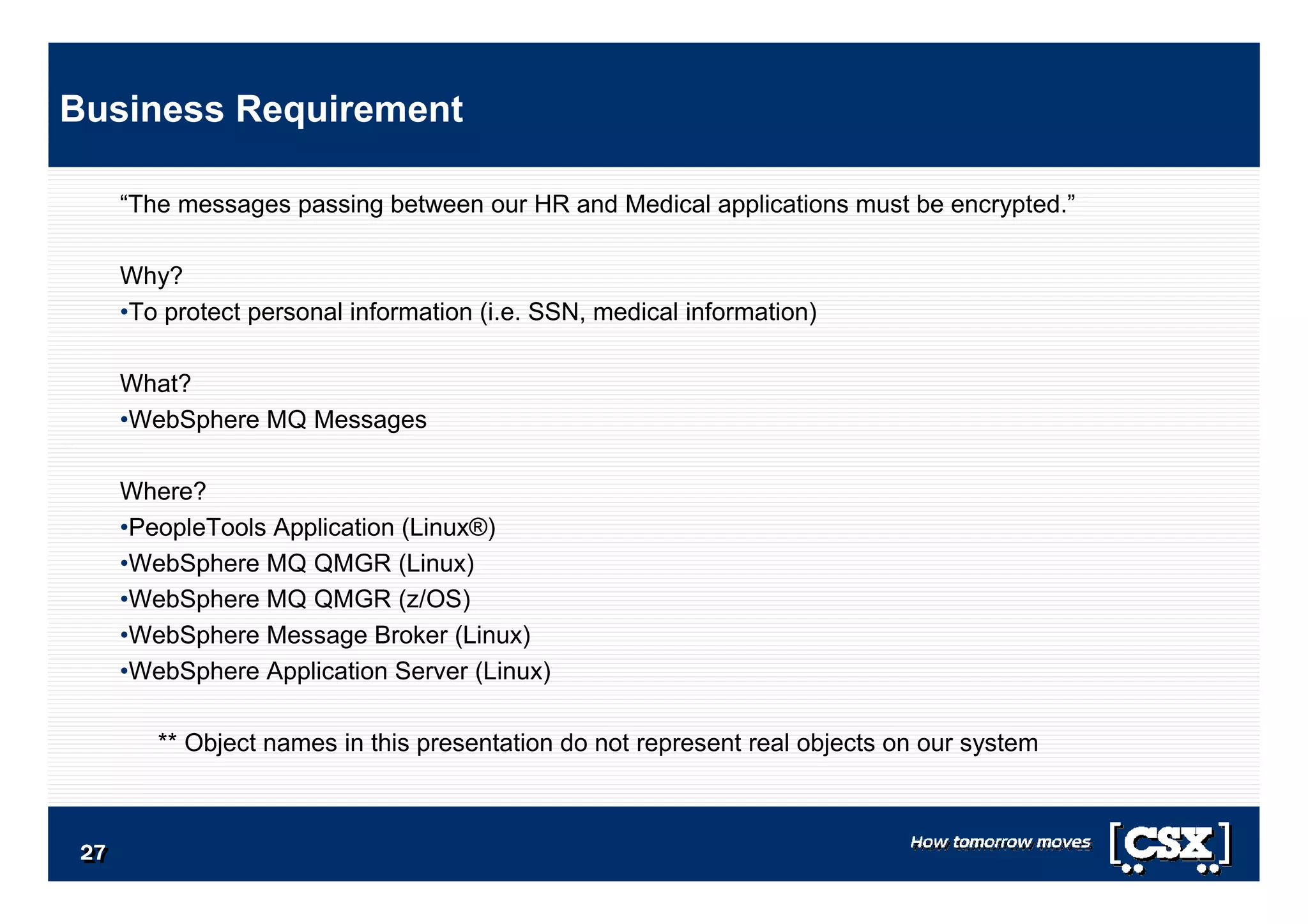 2727272727272727
“The messages passing between our HR and Medical applications must be encrypted.”
Why?
•To protect personal information (i.e. SSN, medical information)
What?
•WebSphere MQ Messages
Where?
•PeopleTools Application (Linux®)
•WebSphere MQ QMGR (Linux)
•WebSphere MQ QMGR (z/OS)
•WebSphere Message Broker (Linux)
•WebSphere Application Server (Linux)
** Object names in this presentation do not represent real objects on our system
Business Requirement
 