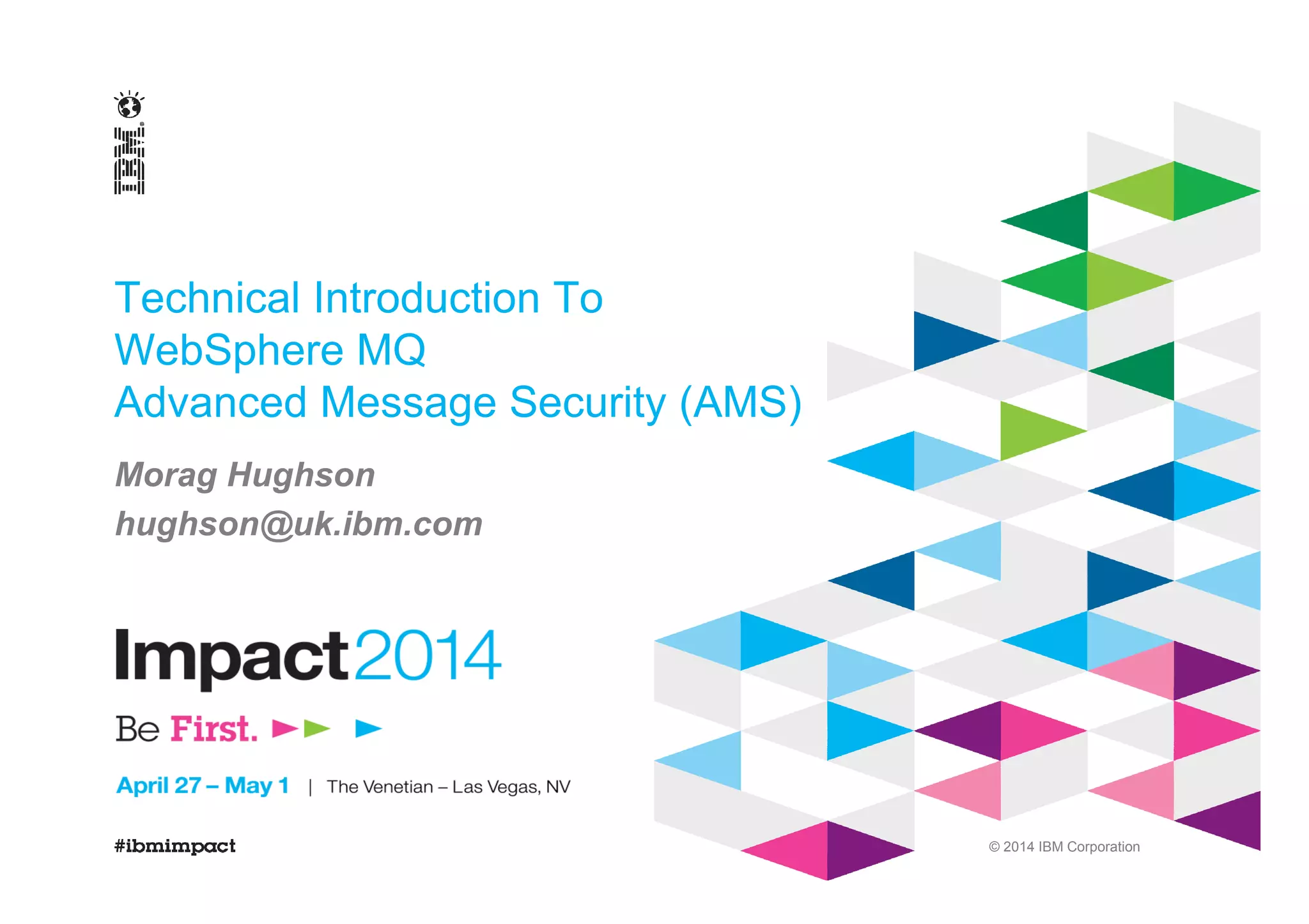 © 2014 IBM Corporation
Technical Introduction To
WebSphere MQ
Advanced Message Security (AMS)
Morag Hughson
hughson@uk.ibm.com
 