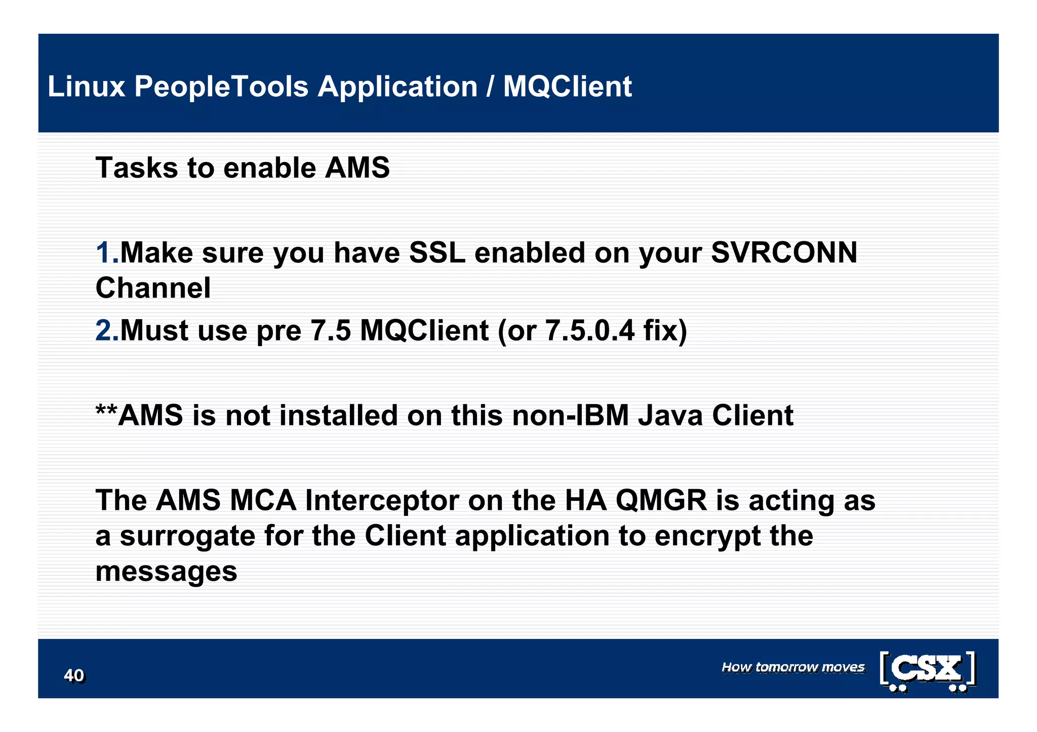 4040404040404040
Tasks to enable AMS
1.Make sure you have SSL enabled on your SVRCONN
Channel
2.Must use pre 7.5 MQClient (or 7.5.0.4 fix)
**AMS is not installed on this non-IBM Java Client
The AMS MCA Interceptor on the HA QMGR is acting as
a surrogate for the Client application to encrypt the
messages
Linux PeopleTools Application / MQClient
 