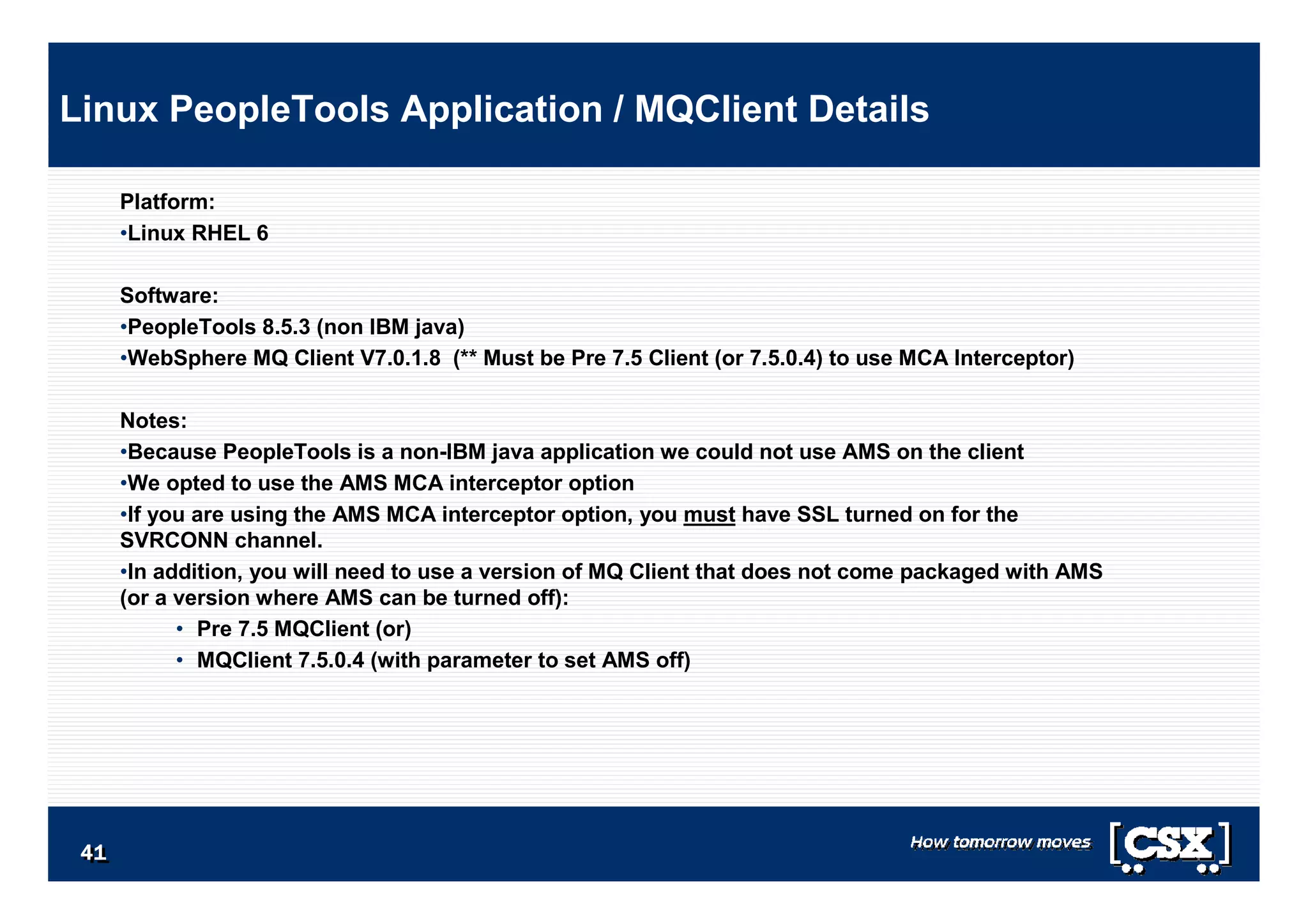 4141414141414141
Platform:
•Linux RHEL 6
Software:
•PeopleTools 8.5.3 (non IBM java)
•WebSphere MQ Client V7.0.1.8 (** Must be Pre 7.5 Client (or 7.5.0.4) to use MCA Interceptor)
Notes:
•Because PeopleTools is a non-IBM java application we could not use AMS on the client
•We opted to use the AMS MCA interceptor option
•If you are using the AMS MCA interceptor option, you must have SSL turned on for the
SVRCONN channel.
•In addition, you will need to use a version of MQ Client that does not come packaged with AMS
(or a version where AMS can be turned off):
• Pre 7.5 MQClient (or)
• MQClient 7.5.0.4 (with parameter to set AMS off)
Linux PeopleTools Application / MQClient Details
 