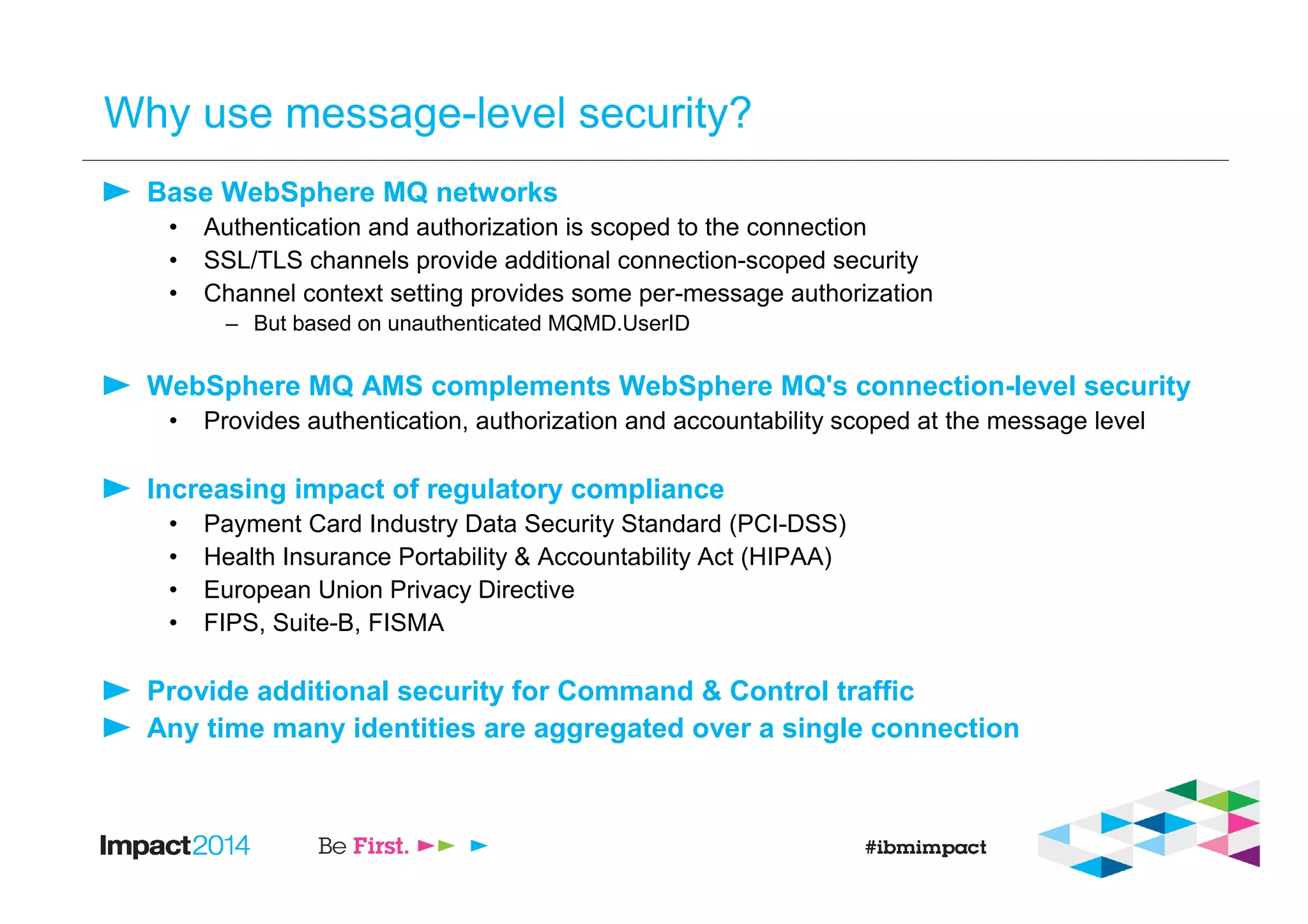 Why use message-level security?
Base WebSphere MQ networks
• Authentication and authorization is scoped to the connection
• SSL/TLS channels provide additional connection-scoped security
• Channel context setting provides some per-message authorization
– But based on unauthenticated MQMD.UserID
WebSphere MQ AMS complements WebSphere MQ's connection-level security
• Provides authentication, authorization and accountability scoped at the message level
Increasing impact of regulatory compliance
• Payment Card Industry Data Security Standard (PCI-DSS)
• Health Insurance Portability & Accountability Act (HIPAA)
• European Union Privacy Directive
• FIPS, Suite-B, FISMA
Provide additional security for Command & Control traffic
Any time many identities are aggregated over a single connection
 