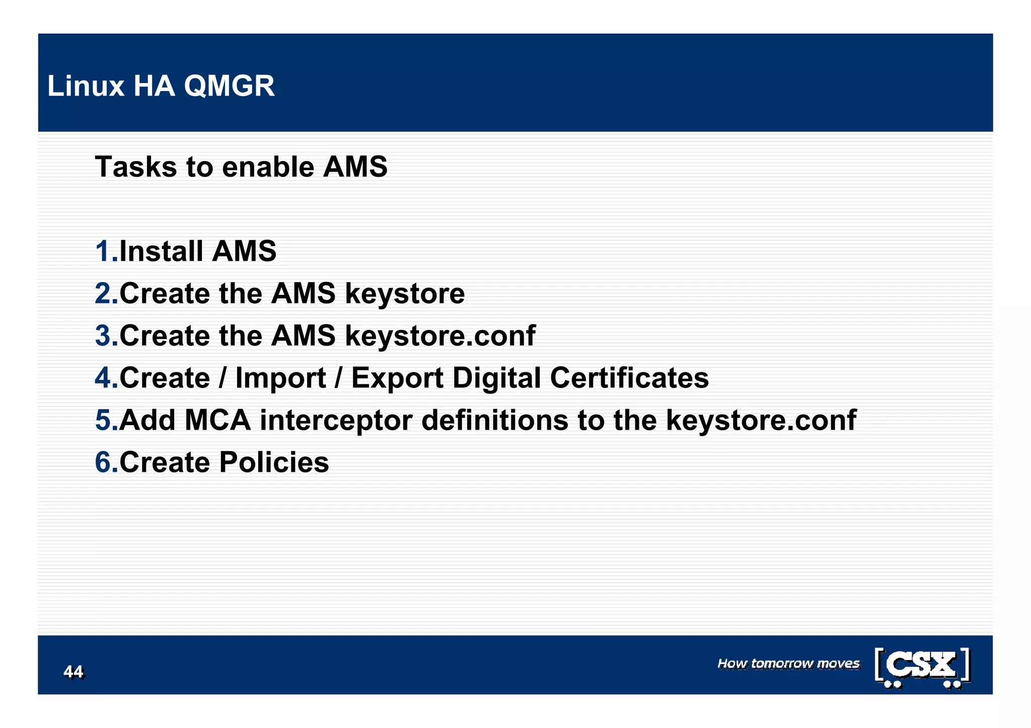 4444444444444444
Tasks to enable AMS
1.Install AMS
2.Create the AMS keystore
3.Create the AMS keystore.conf
4.Create / Import / Export Digital Certificates
5.Add MCA interceptor definitions to the keystore.conf
6.Create Policies
Linux HA QMGR
 