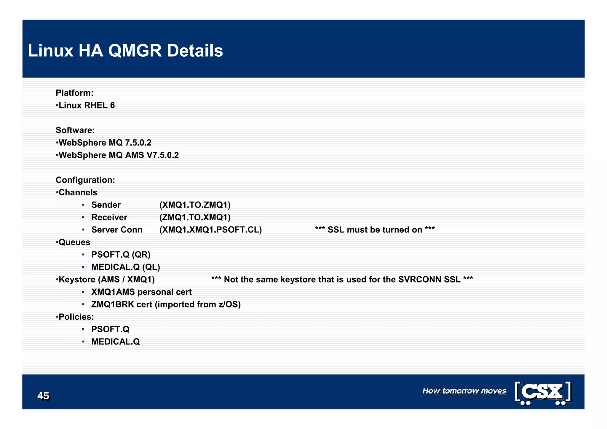 4545454545454545
Platform:
•Linux RHEL 6
Software:
•WebSphere MQ 7.5.0.2
•WebSphere MQ AMS V7.5.0.2
Configuration:
•Channels
• Sender (XMQ1.TO.ZMQ1)
• Receiver (ZMQ1.TO.XMQ1)
• Server Conn (XMQ1.XMQ1.PSOFT.CL) *** SSL must be turned on ***
•Queues
• PSOFT.Q (QR)
• MEDICAL.Q (QL)
•Keystore (AMS / XMQ1) *** Not the same keystore that is used for the SVRCONN SSL ***
• XMQ1AMS personal cert
• ZMQ1BRK cert (imported from z/OS)
•Policies:
• PSOFT.Q
• MEDICAL.Q
Linux HA QMGR Details
 