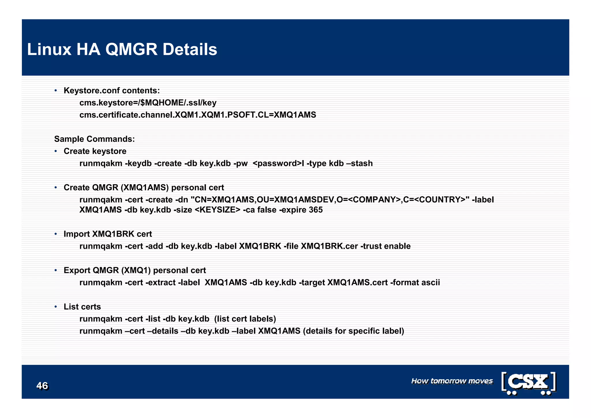 4646464646464646
• Keystore.conf contents:
cms.keystore=/$MQHOME/.ssl/key
cms.certificate.channel.XQM1.XQM1.PSOFT.CL=XMQ1AMS
Sample Commands:
• Create keystore
runmqakm -keydb -create -db key.kdb -pw <password>l -type kdb –stash
• Create QMGR (XMQ1AMS) personal cert
runmqakm -cert -create -dn "CN=XMQ1AMS,OU=XMQ1AMSDEV,O=<COMPANY>,C=<COUNTRY>" -label
XMQ1AMS -db key.kdb -size <KEYSIZE> -ca false -expire 365
• Import XMQ1BRK cert
runmqakm -cert -add -db key.kdb -label XMQ1BRK -file XMQ1BRK.cer -trust enable
• Export QMGR (XMQ1) personal cert
runmqakm -cert -extract -label XMQ1AMS -db key.kdb -target XMQ1AMS.cert -format ascii
• List certs
runmqakm -cert -list -db key.kdb (list cert labels)
runmqakm –cert –details –db key.kdb –label XMQ1AMS (details for specific label)
Linux HA QMGR Details
 